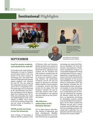 16 AIT Annual Report 2010
SEPTEMBER
Israel for greater academic
and industrial ties with AIT
His Excellency Mr. Itzhak Shoham,
Ambassador of Israel to Thailand,
evinced great interest in the new
Charter of the Asian Institute of
Technology (AIT), and stated that
Israel was looking forward towards
greater academic and industrial
ties with AIT. This was stated by
the ambassador during his maiden
visit to AIT on 14 September 2010.
The ambassador was accompanied
by Mr. Ilan Weitzman, First Secre-
tary, and Deputy Chief of Mission.
Apart from meeting senior AIT of-
ficials, the ambassador also visited
the ASEAN Regional Center of Ex-
cellence on MDGs, Yunus Center
at AIT, AIT Consulting, Energy Park
and the Center of Excellence in
Nanotechnology.
AITVN unveils new home
at Can Tho University
Asian Institute of Technology in
Vietnam (AITVN) unveiled its new
AIT-Vietnam office and classroom
facilities located on the campus of
the Can Tho University (CTU) on 10
September 2010.  Speaking on the
occasion, the AIT President Prof.
Said Irandoust remarked that the
event was a testimony of 17 years
of strong and sustained partner-
ship between the Government
of Vietnam and AIT. AIT and CTU
signed an agreement to facilitate
efficient delivery of joint programs
in education, research and other
services for the region. Prof. Said
Irandoust, President AIT and Dr.
Amrit Bart, Director of AIT in Viet-
nam participated in the opening
ceremony held at Can Tho Univer-
sity Campus.
‘We will act as
ambassadors of AIT,’
Ethiopian Minister
H.E. Dr. Abera Deressa, State Min-
ister, Ministry of Agriculture and
Rural Development (MoARD),
Ethiopia, described AIT as an insti-
tute which focuses on appropriate
technology and stated that Ethio-
pia has benefitted a lot from this
institute.  Participating in a Profes-
sional Development Program on
“Sustainable Development in Rural
and Agricultural Practices using IT
Applications,” organized by AIT Ex-
tension,theministerstatedthatthe
entire delegation of nine persons
who benefitted from the program
will act as ambassadors of AIT. The
State Minister remarked that AIT
had provided his team with practi-
cal examples of using technology
in rural development and agricul-
ture. Complimenting AIT for host-
ing and organizing the program,
the Minister stated that the AIT
focus on appropriate technology
for developing countries proved
to be very beneficial for the partici-
pants. H.E. Dr. Abera revealed that
Ethiopia’s five-year plan is aimed
at growth and transformation, and
that the knowledge gained at AIT
would help in planning. “Our col-
laboration with AIT will continue in
the future,”the minister added.
His Excellency Mr. Itzhak Shoham,
Ambassador of Israel to Thailand.
(Above) AIT President Prof. Said Irandoust during the MOU
signing ceremony at the Can Tho University in Vietnam.
(Above) Prof. Joydeep Dutta
presenting a copy of the book
“Fundamentals of Nano-
technology” to H.E. Dr. Abera
Deressa.
Institutional Highlights
 