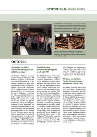 17AIT Annual Report 2010
OCTOBER
Sri Lankan President
assures AIT of support for
satellite campus
AIT President Prof. Said Irandoust
met the President of Sri Lanka, H.E.
Mahinda Rajapakse, to discuss the
issue of establishment of an AIT
satellite campus in Sri Lanka. In re-
sponse to AIT’s desire to establish a
satellite campus, the Government
of Sri Lanka expressed its intent
to provide land for this purpose.
President Rajapakse expressed
his full support and endorsement
to the proposal to establish a full-
fledged AIT campus in Sri Lanka.
He assured AIT that the govern-
ment would help in providing land
as well as facilitate the process. The
Sri Lankan government would also
help AIT in attracting global inves-
tors to participate in this venture.
The AIT President, along with Mr.
Sanjeev Jayasinghe, Director Fund-
raising, AIT, visited Sri Lanka on the
invitation of the Deputy Minister of
External Affairs of Sri Lanka, H.E. Mr.
Gitanjana Gunawardena to discuss
the proposed AIT satellite campus.
New Philippine
Ambassador pledges to
work with AIT
The Philippines’ new Ambassador
to Thailand, H.E. Mrs. Linglingay F.
Lacanlale, applauded AIT’s empha-
sis on developing quality gradu-
ates who match the needs of soci-
ety and the marketplace through
highly flexible professional pro-
grams, as well as its overall empha-
sis on practical and relevant skills
development through its pedago-
gy and curricula. Four months into
her diplomatic posting toThailand,
H.E. Mrs. Linglingay F. Lacanlale vis-
itedtoAITon14October2010.Am-
bassador Lacanlale was joined by
embassy officials Ms. Maria Teresa
L. Taguiang, Deputy Chief of Mis-
sion, and Mrs. Princess Umandap
Tomas-Tayao, Third Secretary and
Vice Consul.“We can work with you
to make AIT better known in the
Phillipines,” Ambassador Lacanlale
told President Irandoust. She ex-
pressed particular interest in AIT’s
cutting-edge Disaster Prepared-
ness, Mitigation and Management
Program. “We must work hard to
make the Philippines more aware
of these and other highly benefi-
cial programs at AIT,”she stressed.
AIT takes lead at Asia-
Pacific Climate Change
Adaptation Forum 2010
AIT played a leading role at the
2010 Asia-Pacific Climate Change
Adaptation Forum which was con-
vened at the United Nations Con-
ference Centre in Bangkok on 21-
22 October 2010. Organized by the
Regional Climate Change Knowl-
edge Platform for Asia (Adapta-
tion Knowledge Platform) and the
Asia Pacific Adaptation Network
(Adaptation Network), the event
brought together more than 500
participants from across the Asia-
Pacific region, including govern-
ment representatives, researchers,
practitioners, NGOs, international
organizations, regional intergov-
ernmental bodies, media and the
private sector.
INSTITUTIONAL HIGHLIGHTS
(Left) H.E. Ambassador Mrs. Linglingay F. Lacanlale (center) also
met with members of the Filipino community, comprised of stu-
dents, staff and faculty members. She emphasized the Embassy’s
commitment to serve the Filipinos in Thailand, quickly briefed
them of positive changes in consular administration and encour-
aged the community to provide regular feedback.
(Above) AIT played a leading role at the 2010 Asia-Pacific
Climate Change Adaptation Forum (Forum 2010), which was
convened at the United Nations Conference Centre in Bangkok
on 21-22 October, 2010.
 