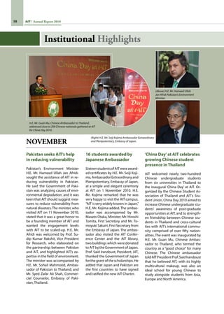 18 AIT Annual Report 2010
NOVEMBER
Pakistan seeks AIT’s help
in reducing vulnerability
Pakistan’s Environment Minister
H.E. Mr. Hameed Ullah Jan Afridi-
sought the assistance of AIT in re-
ducing vulnerability in Pakistan.
He said the Government of Paki-
stan was analyzing causes of envi-
ronmental degradation, and it was
keen that AIT should suggest mea-
sures to reduce vulnerability from
natural disasters.The minister, who
visited AIT on 11 November 2010,
stated that it was a great honor to
be a founding member of AIT and
wanted the engagement levels
with AIT to be scaled-up. H.E. Mr.
Afridi was welcomed by Prof. Su-
dip Kumar Rakshit, Vice President
for Research, who elaborated on
the partnership between Pakistan
and AIT, and highlighted AIT’s ex-
pertise in the field of environment.
The minister was accompanied by
H.E. Mr. Sohail Mahmood, Ambas-
sador of Pakistan to Thailand; and
Mr. Syed Zafar Ali Shah, Commer-
cial Counselor, Embassy of Paki-
stan, Thailand.
16 students awarded by
Japanese Ambassador
SixteenstudentsofAITwereaward-
ed certificates by H.E. Mr. Seiji Koji-
ma,Ambassador Extraordinary and
Plenipotentiary, Embassy of Japan,
at a simple and elegant ceremony
at AIT on 1 November 2010. H.E.
Mr. Kojima remarked that he was
very happy to visit the AIT campus.
“AIT is very widely known in Japan,”
H.E. Mr. Kojima added. The ambas-
sador was accompanied by Mr.
Masato Otaka, Minister; Mr. Hiroshi
Tomita, First Secretary and Mr. To-
moyuki Sakairi, First Secretary from
the Embassy of Japan. The ambas-
sador also visited the AIT Confer-
ence Center and the AIT library,
two buildings which were donated  
to AIT by the Government of Japan.
Prof. Said Irandoust, President, AIT,
thanked the Government of Japan
for the grant of the scholarships. He
added that Japan and Pakistan are
the first countries to have signed
and ratified the new AIT Charter.
‘China Day’at AIT celebrates
growing Chinese student
presence in Thailand
AIT welcomed nearly two-hundred
Chinese undergraduate students
from six universities in Thailand to
the inaugural ‘China Day’ at AIT. Or-
ganized by the Chinese Student As-
sociation of Thailand and AIT’s Stu-
dent Union, China Day 2010 aimed to
increase Chinese undergraduate stu-
dents’ awareness of post-graduate
opportunities at AIT, and to strength-
en friendship between Chinese stu-
dents in Thailand and cross-cultural
ties with AIT’s international commu-
nity comprised of over fifty nation-
alities. The event was inaugurated by
H.E. Mr. Guan Mu, Chinese Ambas-
sador to Thailand, who termed the
country as a “good choice” for many
Chinese. The Chinese ambassador
toldAITPresidentProf.SaidIrandoust
that he believed AIT, with its highly
multicultural makeup, was also an
ideal school for young Chinese to
study alongside students from Asia,
Europe and North America.
H.E. Mr. Guan Mu, Chinese Ambassador to Thailand,
addressed close to 200 Chinese nationals gathered at AIT
for China Day 2010.
(Right) H.E. Mr. Seiji Kojima Ambassador Extraordinary
and Plenipotentiary, Embassy of Japan.
(Above) H.E. Mr. Hameed Ullah
Jan Afridi Pakistan’s Environment
Minister.
Institutional Highlights
 