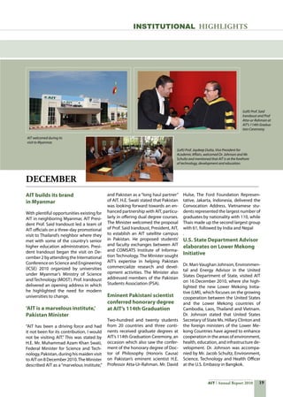 19AIT Annual Report 2010
AIT builds its brand
in Myanmar
With plentiful opportunities existing for
AIT in neighboring Myanmar, AIT Presi-
dent Prof. Said Irandoust led a team of
AIT officials on a three-day promotional
visit to Thailand’s neighbor where they
met with some of the country’s senior
higher education administrators. Presi-
dent Irandoust began the visit on De-
cember 2 by attending the International
Conference on Science and Engineering
(ICSE) 2010 organized by universities
under Myanmar’s Ministry of Science
and Technology (MOST). Prof. Irandoust
delivered an opening address in which
he highlighted the need for modern
universities to change.
‘AIT is a marvelous institute,’
Pakistan Minister
“AIT has been a driving force and had
it not been for its contribution, I would
not be visiting AIT.” This was stated by
H.E. Mr. Muhammad Azam Khan Swati,
Federal Minister for Science and Tech-
nology, Pakistan, during his maiden visit
to AITon8 December2010.TheMinister
described AIT as a“marvelous institute,”
DECEMBER
and Pakistan as a “long haul partner”
of AIT. H.E. Swati stated that Pakistan
was looking forward towards an en-
hanced partnership with AIT, particu-
larly in offering dual degree courses.
The Minister welcomed the proposal
of Prof. Said Irandoust, President, AIT,
to establish an AIT satellite campus
in Pakistan. He proposed students’
and faculty exchanges between AIT
and COMSATS Institute of Informa-
tion Technology. The Minister sought
AIT’s expertise in helping Pakistan
commercialize research and devel-
opment activities. The Minister also
addressed members of the Pakistan
Students Association (PSA).
Eminent Pakistani scientist
conferred honorary degree
at AIT’s 114th Graduation
Two-hundred and twenty students
from 20 countries and three conti-
nents received graduate degrees at
AIT’s 114th Graduation Ceremony, an
occasion which also saw the confer-
ment of the honorary degree of Doc-
tor of Philosophy (Honoris Causa)
on Pakistan’s eminent scientist H.E.
Professor Atta-Ur-Rahman. Mr. David
Hulse, The Ford Foundation Represen-
tative, Jakarta, Indonesia, delivered the
Convocation Address. Vietnamese stu-
dents represented the largest number of
graduates by nationality with 110, while
Thais made up the second largest group
with 61, followed by India and Nepal
.
U.S. State Department Advisor
elaborates on Lower Mekong
Initiative
Dr. Mari-Vaughan Johnson, Environmen-
tal and Energy Advisor in the United
States Department of State, visited AIT
on 16 December 2010, where she high-
lighted the new Lower Mekong Initia-
tive (LMI), which focuses on the growing
cooperation between the United States
and the Lower Mekong countries of
Cambodia, Laos, Thailand and Vietnam.
Dr. Johnson stated that United States
Secretary of State Ms. Hillary Clinton and
the foreign ministers of the Lower Me-
kong Countries have agreed to enhance
cooperation in the areas of environment,
health, education, and infrastructure de-
velopment. Dr. Johnson was accompa-
nied by Mr. Jacob Schultz, Environment,
Science, Technology and Health Officer
at the U.S. Embassy in Bangkok.
INSTITUTIONAL HIGHLIGHTS
AIT welcomed during its
visit to Myanmar.
(Left) Prof. Said
Irandoust and Prof
Atta-ur-Rahman at
AIT’s 114th Gradua-
tion Ceremony.
(Left) Prof. Joydeep Dutta, Vice President for
Academic Affairs, welcomed Dr. Johnson and Mr.
Schultz and mentioned that AIT is at the forefront
of technology, development and education.
 