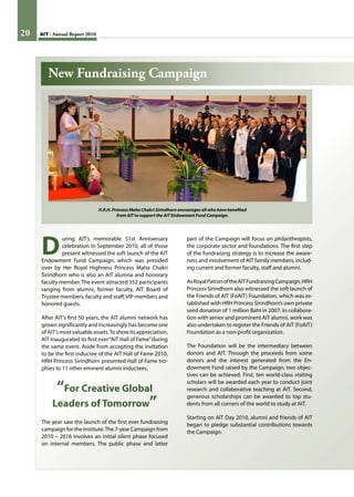 20 AIT Annual Report 201020 AIT Annual Report 2010
D
uring AIT’s memorable 51st Anniversary
celebration in September 2010, all of those
present witnessed the soft launch of the AIT
Endowment Fund Campaign, which was presided
over by Her Royal Highness Princess Maha Chakri
Sirindhorn who is also an AIT alumna and honorary
faculty member.The event attracted 352 participants
ranging from alumni, former faculty, AIT Board of
Trustee members, faculty and staff, VIP members and
honored guests.
After AIT’s first 50 years, the AIT alumni network has
grown significantly and increasingly has become one
ofAIT’smostvaluableassets.Toshowitsappreciation,
AIT inaugurated its first ever“AIT Hall of Fame”during
the same event. Aside from accepting the invitation
to be the first inductee of the AIT Hall of Fame 2010,
HRH Princess Sirindhorn presented Hall of Fame tro-
phies to 11 other eminent alumni inductees.
“For Creative Global
Leaders of Tomorrow”
The year saw the launch of the first ever fundraising
campaign for the institute.The 7-year Campaign from
2010 – 2016 involves an initial silent phase focused
on internal members. The public phase and latter
H.R.H. Princess Maha Chakri Sirindhorn encourages all who have benefited
from AIT to support the AIT Endowment Fund Campaign.
part of the Campaign will focus on philanthropists,
the corporate sector and foundations. The first step
of the fundraising strategy is to increase the aware-
ness and involvement of AIT family members, includ-
ing current and former faculty, staff and alumni.
AsRoyalPatronoftheAITFundraisingCampaign,HRH
Princess Sirindhorn also witnessed the soft launch of
the Friends of AIT (FoAIT) Foundation, which was es-
tablished with HRH Princess Sirindhorn’s own private
seed donation of 1 million Baht in 2007. In collabora-
tion with senior and prominent AIT alumni, work was
also undertaken to register the Friends of AIT (FoAIT)
Foundation as a non-profit organization.
The Foundation will be the intermediary between
donors and AIT. Through the proceeds from some
donors and the interest generated from the En-
dowment Fund raised by the Campaign, two objec-
tives can be achieved. First, ten world-class visiting
scholars will be awarded each year to conduct joint
research and collaborative teaching at AIT. Second,
generous scholarships can be awarded to top stu-
dents from all corners of the world to study at AIT.
Starting on AIT Day 2010, alumni and friends of AIT
began to pledge substantial contributions towards
the Campaign.
New Fundraising Campaign
 