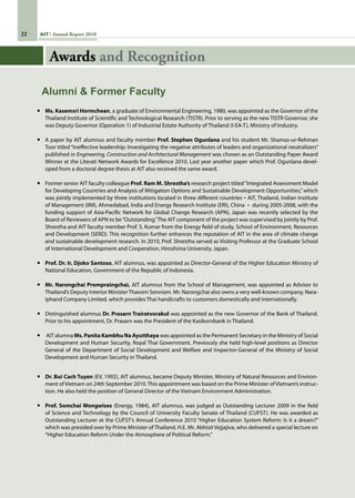22 AIT Annual Report 2010
•	 Ms. Kasemsri Hormchean, a graduate of Environmental Engineering, 1980, was appointed as the Governor of the
Thailand Institute of Scientific and Technological Research (TISTR). Prior to serving as the new TISTR Governor, she
was Deputy Governor (Operation 1) of Industrial Estate Authority of Thailand (I-EA-T), Ministry of Industry.
•	 A paper by AIT alumnus and faculty member Prof. Stephen Ogunlana and his student Mr. Shamas-ur-Rehman
Toor titled“Ineffective leadership: Investigating the negative attributes of leaders and organizational neutralizers”
published in Engineering, Construction and Architectural Management was chosen as an Outstanding Paper Award
Winner at the Literati Network Awards for Excellence 2010. Last year another paper which Prof. Ogunlana devel-
oped from a doctoral degree thesis at AIT also received the same award.
•	 Former senior AIT faculty colleague Prof. Ram M. Shrestha’s research project titled“Integrated Assessment Model
for Developing Countries and Analysis of Mitigation Options and Sustainable Development Opportunities,”which
was jointly implemented by three institutions located in three different countries - AIT, Thailand, Indian Institute
of Management (IIM), Ahmedabad, India and Energy Research Institute (ERI), China  -  during 2005-2008, with the
funding support of Asia-Pacific Network for Global Change Research (APN), Japan was recently selected by the
Board of Reviewers of APN to be“Outstanding.”The AIT component of the project was supervised by jointly by Prof.
Shrestha and AIT faculty member Prof. S. Kumar from the Energy field of study, School of Environment, Resources
and Development (SERD). This recognition further enhances the reputation of AIT in the area of climate change
and sustainable development research. In 2010, Prof. Shrestha served as Visiting Professor at the Graduate School
of International Development and Cooperation, Hiroshima University, Japan.
•	 Prof. Dr. Ir. Djoko Santoso, AIT alumnus, was appointed as Director-General of the Higher Education Ministry of
National Education, Government of the Republic of Indonesia.
•	 Mr. Narongchai Prompraingchai, AIT alumnus from the School of Management, was appointed as Advisor to
Thailand’s Deputy Interior MinisterThavorn Senniam. Mr. Narongchai also owns a very well-known company, Nara-
iphand Company Limited, which provides Thai handicrafts to customers domestically and internationally.
•	 Distinguished alumnus Dr. Prasarn Trairatvorakul was appointed as the new Governor of the Bank of Thailand.
Prior to his appointment, Dr. Prasarn was the President of the Kasikornbank in Thailand.
•	 AIT alumna Ms. Panita Kambhu Na Ayutthaya was appointed as the Permanent Secretary in the Ministry of Social
Development and Human Security, Royal Thai Government. Previously she held high-level positions as Director
General of the Department of Social Development and Welfare and Inspector-General of the Ministry of Social
Development and Human Security in Thailand.
•	 Dr. Bui Cach Tuyen (EV, 1992), AIT alumnus, became Deputy Minister, Ministry of Natural Resources and Environ-
ment ofVietnam on 24th September 2010.This appointment was based on the Prime Minister ofVietnam’s instruc-
tion. He also held the position of General Director of the Vietnam Environment Administration.
•	 Prof. Somchai Wongwises (Energy, 1984), AIT alumnus, was judged as Outstanding Lecturer 2009 in the field
of Science and Technology by the Council of University Faculty Senate of Thailand (CUFST). He was awarded as
Outstanding Lecturer at the CUFST’s Annual Conference 2010 “Higher Education System Reform: Is it a dream?”
which was presided over by Prime Minister of Thailand, H.E. Mr. Abhisit Vejjajiva, who delivered a special lecture on
“Higher Education Reform Under the Atmosphere of Political Reform.”
Alumni  Former Faculty
Awards and Recognition
 
