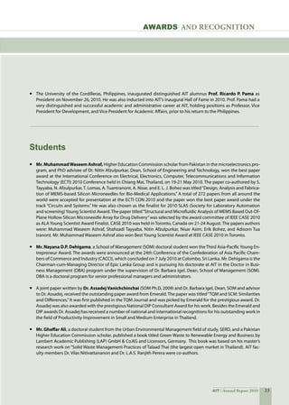 23AIT Annual Report 2010
•	 The University of the Cordilleras, Philippines, inaugurated distinguished AIT alumnus Prof. Ricardo P. Pama as
President on November 26, 2010. He was also inducted into AIT’s inaugural Hall of Fame in 2010. Prof. Pama had a
very distinguished and successful academic and administrative career at AIT, holding positions as Professor, Vice
President for Development, and Vice President for Academic Affairs, prior to his return to the Philippines.
•	 Mr. MuhammadWaseem Ashraf, Higher Education Commission scholar from Pakistan in the microelectronics pro-
gram, and PhD advisee of Dr. Nitin Afzulpurkar, Dean, School of Engineering and Technology, won the best paper
award at the International Conference on Electrical, Electronics, Computer, Telecommunications and Information
Technology (ECTI) 2010 Conference held in Chiang Mai, Thailand, on 19-21 May 2010. The paper co-authored by S.
Tayyaba, N. Afzulpurkar,T. Lomas, A. Tuantranont, A. Nisar, and E. L. J. Bohez was titled“Design, Analysis and Fabrica-
tion of MEMS-based Silicon Microneedles for Bio-Medical Applications.” A total of 272 papers from all around the
world were accepted for presentation at the ECTI CON 2010 and the paper won the best paper award under the
track “Circuits and Systems.” He was also chosen as the finalist for 2010 SLAS (Society for Laboratory Automation
and screening)Young Scientist Award. The paper titled“Structural and Microfluidic Analysis of MEMS Based Out-Of-
Plane Hollow Silicon Microneedle Array for Drug Delivery”was selected by the award committee of IEEE CASE 2010
as ALA Young Scientist Award Finalist. CASE 2010 was held in Toronto, Canada on 21-24 August. The papers authors
were: Muhammad Waseem Ashraf, Shahzadi Tayyaba, Nitin Afzulpurkar, Nisar Asim, Erik Bohez, and Adisorn Tua
tranont. Mr. Muhammad Waseem Ashraf also won Best Young Scientist Award at IEEE CASE 2010 in Toronto.  	   
	
•	 Mr. Nayana D.P. Dehigama, a School of Management (SOM) doctoral student won the Third Asia-Pacific Young En-
trepreneur Award. The awards were announced at the 24th Conference of the Confederation of Asia Pacific Cham-
bers of Commerce and Industry (CACCI), which concluded on 7 July 2010 at Colombo, Sri Lanka. Mr. Dehigama is the
Chairman-cum-Managing Director of Epic Lanka Group and is pursuing his doctorate at AIT in the Doctor in Busi-
ness Management (DBA) program under the supervision of Dr. Barbara Igel, Dean, School of Management (SOM).
DBA is a doctoral program for senior professional managers and administrators.
•	 A joint paper written by Dr. AssadejVanichchinchai (SOM Ph.D, 2009) and Dr. Barbara Igel, Dean, SOM and advisor
to Dr. Assadej, received the outstanding paper award from Emerald.The paper was titled“TQM and SCM: Similarities
and Differences.”It was first published in the TQM Journal and was picked by Emerald for the prestigious award. Dr.
Assadej was also awarded with the prestigious National DIP Consultant Award for his work. Besides the Emerald and
DIP awards Dr. Assadej has received a number of national and international recognitions for his outstanding work in
the field of Productivity Improvement in Small and Medium Enterprise in Thailand.
•	 Mr. Ghaffar Ali, a doctoral student from the Urban Environmental Management field of study, SERD, and a Pakistan
Higher Education Commission scholar, published a book titled Green Waste to Renewable Energy and Business by
Lambert Academic Publishing (LAP) GmbH  Co.KG and Licensors, Germany.  This book was based on his master’s
research work on “Solid Waste Management Practices of Talaad Thai (the largest open market in Thailand). AIT fac-
ulty members Dr. Vilas Nitivattananon and Dr. L.A.S. Ranjith Perera were co-authors.
Students
awards and recognition
 