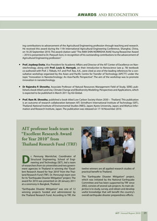 25AIT Annual Report 2010
ing contributions to advancement of the Agricultural Engineering profession through teaching and research.  
He received this award during the 11th International Agricultural Engineering Conference, Shanghai, China,
on 16-20 September 2010. The award citation said:“The AMA SHIN-NORINSHA AAAE Young Researcher Award
– 2010 is presented to Dr. Peeyush Soni, in recognition of his outstanding contributions to the advancement of
Agricultural Engineering profession.”
•	 Prof. Joydeep Dutta, Vice President for Academic Affairs and Director of the AIT Center of Excellence on Nan-
otechnology, along with Prof. Louis G. Hornyak, on their Introduction to Nanoscience (see p. 78) textbook
co-authored with Prof. J. Tibbals, H.F. and Prof. Rao, A.K., were cited as one of the leading references for a con-
sultative workshop organized by the Asian and Pacific Centre for Transfer of Technology (APCTT) under the
topic “Innovation in Nanotechnology: An Asia-Pacific Perspective”. The aim of the workshop was to promote
innovation in nanotechnology.
•	 Dr Rajendra P. Shrestha, Associate Professor of Natural Resources Management Field of Study, SERD, pub-
lished a book titled Land Use, Climate Change and Biodiversity Modeling: Perspectives and Applications, which
is expected to be published in March 2011 by IGI-Global.
•	 Prof. Ram M. Shrestha, published a book titled Low Carbon Society Vision 2030 –  Thailand. This publication
is an outcome of research collaboration between AIT; Sirindhorn International Institute of Technology (SIIT),
Thailand; National Institute of Environmental Studies (NIES), Japan; Kyoto University, Japan; and Mizhuo Infor-
mation and Research Institute, Japan. The publication was released on 17-18 November 2010.
awards and recognition
D
r. Pennung Warnitchai, Coordinator of
Structural Engineering, School of Engi-
neering and Technology (SET), led a team
of researchers from six universities and two govern-
ment agencies in Thailand in winning the “Excel-
lent Research Award for Year 2010” from the Thai-
land Research Fund (TRF). Dr. Pennung’s team won
for its“Earthquake Disaster Mitigation”project. The
award for 2010 was presented on 28 January 2011
at a ceremony in Bangkok, Thailand.
“Earthquake Disaster Mitigation” was one of 12
winning projects funded and administered by
the Thailand Research Fund. According to TRF, the
AIT professor leads team to
“Excellent Research Award
for Year 2010” from
Thailand Research Fund (TRF)
twelve winners are all applied research studies of
practical benefit to Thailand.
The “Earthquake Disaster Mitigation” project,
which was initiated by the National Earthquake
Committee and has been supported by TRF since
2002, consists of several sub-projects. Its main ob-
jective is to study, survey, and obtain and develop
useful knowledge that will benefit the country’s
overall earthquake disaster preparedness efforts.
 
