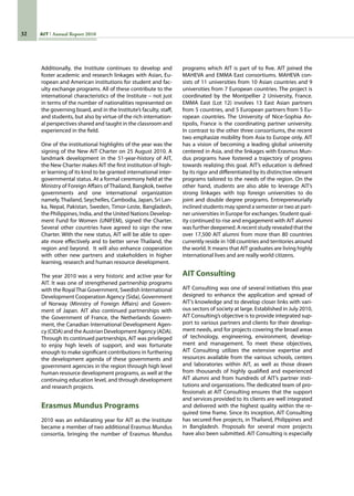32 AIT Annual Report 2010
programs which AIT is part of to five. AIT joined the
MAHEVA and EMMA East consortiums. MAHEVA con-
sists of 11 universities from 10 Asian countries and 9
universities from 7 European countries. The project is
coordinated by the Montpellier 2 University, France.
EMMA East (Lot 12) involves 13 East Asian partners
from 5 countries, and 5 European partners from 5 Eu-
ropean countries. The University of Nice-Sophia An-
tipolis, France is the coordinating partner university.
In contrast to the other three consortiums, the recent
two emphasize mobility from Asia to Europe only. AIT
has a vision of becoming a leading global university
centered in Asia, and the linkages with Erasmus Mun-
dus programs have fostered a trajectory of progress
towards realizing this goal. AIT’s education is defined
by its rigor and differentiated by its distinctive relevant
programs tailored to the needs of the region. On the
other hand, students are also able to leverage AIT’s
strong linkages with top foreign universities to do
joint and double degree programs. Entrepreneurially
inclined students may spend a semester or two at part-
ner universities in Europe for exchanges. Student qual-
ity continued to rise and engagement with AIT alumni
was further deepened. A recent study revealed that the
over 17,500 AIT alumni from more than 80 countries
currently reside in 108 countries and territories around
the world. It means that AIT graduates are living highly
international lives and are really world citizens.
AIT Consulting
AIT Consulting was one of several initiatives this year
designed to enhance the application and spread of
AIT’s knowledge and to develop closer links with vari-
ous sectors of society at large. Established in July 2010,
AIT Consulting’s objective is to provide integrated sup-
port to various partners and clients for their develop-
ment needs, and for projects covering the broad areas
of technology, engineering, environment, develop-
ment and management. To meet these objectives,
AIT Consulting utilizes the extensive expertise and
resources available from the various schools, centers
and laboratories within AIT, as well as those drawn
from thousands of highly qualified and experienced
AIT alumni and from hundreds of AIT’s partner insti-
tutions and organizations. The dedicated team of pro-
fessionals at AIT Consulting ensures that the support
and services provided to its clients are well integrated
and delivered with the highest quality within the re-
quired time frame. Since its inception, AIT Consulting
has secured five projects, in Thailand, Philippines and
in Bangladesh. Proposals for several more projects
have also been submitted. AIT Consulting is especially
Additionally, the Institute continues to develop and
foster academic and research linkages with Asian, Eu-
ropean and American institutions for student and fac-
ulty exchange programs. All of these contribute to the
international characteristics of the Institute – not just
in terms of the number of nationalities represented on
the governing board, and in the Institute’s faculty, staff,
and students, but also by virtue of the rich internation-
al perspectives shared and taught in the classroom and
experienced in the field.
One of the institutional highlights of the year was the
signing of the New AIT Charter on 25 August 2010. A
landmark development in the 51-year-history of AIT,
the New Charter makes AIT the first institution of high-
er learning of its kind to be granted international inter-
governmental status. At a formal ceremony held at the
Ministry of Foreign Affairs of Thailand, Bangkok, twelve
governments and one international organization
namely,Thailand, Seychelles, Cambodia, Japan, Sri Lan-
ka, Nepal, Pakistan, Sweden, Timor-Leste, Bangladesh,
the Philippines, India, and the United Nations Develop-
ment Fund for Women (UNIFEM), signed the Charter.
Several other countries have agreed to sign the new
Charter. With the new status, AIT will be able to oper-
ate more effectively and to better serve Thailand, the
region and beyond.  It will also enhance cooperation
with other new partners and stakeholders in higher
learning, research and human resource development.
The year 2010 was a very historic and active year for
AIT. It was one of strengthened partnership programs
with the RoyalThai Government, Swedish International
Development Cooperation Agency (Sida), Government
of Norway (Ministry of Foreign Affairs) and Govern-
ment of Japan. AIT also continued partnerships with
the Government of France, the Netherlands Govern-
ment, the Canadian International Development Agen-
cy (CIDA) and the Austrian Development Agency (ADA).
Through its continued partnerships, AIT was privileged
to enjoy high levels of support, and was fortunate
enough to make significant contributions in furthering
the development agenda of these governments and
government agencies in the region through high level
human resource development programs, as well at the
continuing education level, and through development
and research projects.
Erasmus Mundus Programs
2010 was an exhilarating year for AIT as the Institute
became a member of two additional Erasmus Mundus
consortia, bringing the number of Erasmus Mundus
 
