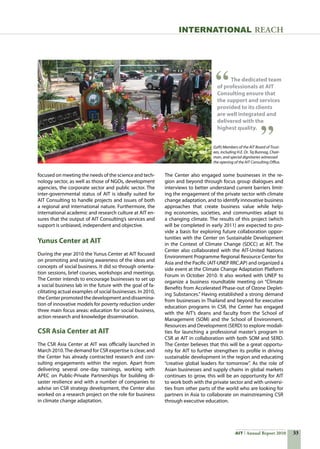 33AIT Annual Report 2010
INTERNATIONAL REACH
focused on meeting the needs of the science and tech-
nology sector, as well as those of NGOs, development
agencies, the corporate sector and public sector. The
inter-governmental status of AIT is ideally suited for
AIT Consulting to handle projects and issues of both
a regional and international nature. Furthermore, the
international academic and research culture at AIT en-
sures that the output of AIT Consulting’s services and
support is unbiased, independent and objective.
Yunus Center at AIT
During the year 2010 the Yunus Center at AIT focused
on promoting and raising awareness of the ideas and
concepts of social business. It did so through orienta-
tion sessions, brief courses, workshops and meetings.
The Center intends to encourage businesses to set up
a social business lab in the future with the goal of fa-
cilitating actual examples of social businesses. In 2010,
the Center promoted the development and dissemina-
tion of innovative models for poverty reduction under
three main focus areas: education for social business,
action research and knowledge dissemination.
CSR Asia Center at AIT
The CSR Asia Center at AIT was officially launched in
March 2010.The demand for CSR expertise is clear, and
the Center has already contracted research and con-
sulting engagements within the region. Apart from
delivering several one-day trainings, working with
APEC on Public-Private Partnerships for building di-
saster resilience and with a number of companies to
advise on CSR strategy development, the Center also
worked on a research project on the role for business
in climate change adaptation.
The Center also engaged some businesses in the re-
gion and beyond through focus group dialogues and
interviews to better understand current barriers limit-
ing the engagement of the private sector with climate
change adaptation, and to identify innovative business
approaches that create business value while help-
ing economies, societies, and communities adapt to
a changing climate. The results of this project (which
will be completed in early 2011) are expected to pro-
vide a basis for exploring future collaboration oppor-
tunities with the Center on Sustainable Development
in the Context of Climate Change (SDCC) at AIT. The
Center also collaborated with the AIT-United Nations
Environment Programme Regional Resource Center for
Asia and the Pacific (AIT-UNEP RRC.AP) and organized a
side event at the Climate Change Adaptation Platform
Forum in October 2010. It also worked with UNEP to
organize a business roundtable meeting on “Climate
Benefits from Accelerated Phase-out of Ozone Deplet-
ing Substances.” Having established a strong demand
from businesses in Thailand and beyond for executive
education programs in CSR, the Center has engaged
with the AIT’s deans and faculty from the School of
Management (SOM) and the School of Environment,
Resources and Development (SERD) to explore modali-
ties for launching a professional master’s program in
CSR at AIT in collaboration with both SOM and SERD.
The Center believes that this will be a great opportu-
nity for AIT to further strengthen its profile in driving
sustainable development in the region and educating
“creative global leaders for tomorrow”. As the role of
Asian businesses and supply chains in global markets
continues to grow, this will be an opportunity for AIT
to work both with the private sector and with universi-
ties from other parts of the world who are looking for
partners in Asia to collaborate on mainstreaming CSR
through executive education.
The dedicated team
of professionals at AIT
Consulting ensure that
the support and services
provided to its clients
are well integrated and
delivered with the
highest quality.
(Left) Members of the AIT Board of Trust-
ees, including H.E. Dr. Tej Bunnag, Chair-
man, and special dignitaries witnessed
the opening of the AIT Consulting Office.
 