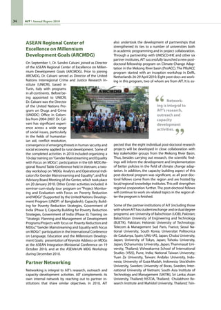 34 AIT Annual Report 2010
ASEAN Regional Center of
Excellence on Millennium
Development Goals (ARCMDG)
On September 1, Dr. Sandro Calvani joined as Director
of the ASEAN Regional Center of Excellence on Millen-
nium Development Goals (ARCMDG). Prior to joining
ARCMDG, Dr. Calvani served as Director of the United
Nations Interregional Crime and Justice Research In-
stitute (UNICRI), based in
Turin, Italy with programs
in all continents.  Before be-
ing appointed to UNICRI,
Dr. Calvani was the Director
of the United Nations Pro-
gram on Drugs and Crime
(UNODC) Office in Colom-
bia from 2004-2007. Dr. Cal-
vani has significant experi-
ence across a wide range
of social issues, particularly
in the fields of humanitar-
ian aid, conflict resolution,
convergence of emerging threats in human security and
social economy applied to rural development. Some of
the completed activities in 2010 included organizing a
10-day training on“Gender Mainstreaming and Equality
with Focus on MDGs”; participation in the 6th MDG Re-
gional Round Table Conference held in Vietnam; a two-
day workshop on“MDGs Analysis and Operational Indi-
cators for Gender Mainstreaming and Equality”; and first
Advisory Board Meeting of the Center, which took place
on 20 January 2010. Other Center activities included: A
seminar-cum-study tour program on “Project Monitor-
ing and Evaluation with Focus on Poverty Reduction
and MDGs”(Supported by the United Nations Develop-
ment Program (UNDP) of Bangladesh); Capacity Build-
ing for Poverty Reduction Strategies, Government of
India (Phase I), Capacity Building for Poverty Reduction
Strategies, Government of India (Phase II); Training on
“Strategic Planning and Management of Development
Programs/Projects with focus on Poverty Reduction and
MDGs,”“Gender Mainstreaming and Equality with Focus
on MDGs”; participation in the International Conference
on Language, Education and the Millennium Develop-
ment Goals;  presentation of Keynote Address on MDGs
at the ASEAN Integration Ministerial Conference on 19
October 2010, and at the ASEAN-UN MDG Workshop
during December 2010.
Partner Networking
Networking is integral to AIT’s research, outreach and
capacity development activities. AIT complements its
own internal network by reaching out to partner in-
stitutions that share similar objectives. In 2010, AIT
also undertook the development of partnerships that  
strengthened its ties to a number of universities both
in academic programming and in project collaboration.
Through a partnership with UNESCO-IHE and other six
partner institutes, AIT successfully launched a new post-
doctoral fellowship program on Climate Change Adap-
tation in the Mekong River basin (ProACC). The PRoACC
program started with an inception workshop in Delft,
Netherlands 26-29 April 2010. Eight post-docs are work-
ing in this program, two of whom are from AIT. It is ex-
Network-
ing is integral to
AIT’s research,
outreach and
capacity
development
activities.
pected that the eight individual post-doctoral research
projects will be developed in close collaboration with
key stakeholder groups from the Mekong River Basin.
Thus, besides carrying out research, the scientific find-
ings will inform the development and implementation
of better policies in the field of climate change adap-
tation. In addition, the capacity building aspect of this
post-doctoral program was significant, as all post-doc-
toral fellows come from the region and are hosted by
local/regional knowledge institutes.This will strengthen
regional cooperation further. The post-doctoral fellows
will continue to work on related topics in the region af-
ter the program is finished.
Some of the partner institutions of AIT (including those
withwhomAIThasstudentexchange  andordualdegree
programs) are: University of Balochistan (UOB), Pakistan;
Balochistan University of Engineering and Technology
(BUETK), Pakistan; Helsinski University of Technology;
Telecom  Management Sud Paris, France; Seoul Na-
tional University, South Korea; Universitat Politecnica
de Catalunya, Spain; UNU-IAS, Japan; Chubu University,
Japan; University of Tokyo, Japan; Tohoku University,
Japan; Ochanumizu University, Japan; Thammasat Uni-
versity, Thailand; Vishwakarma School of International
Studies (VSIS), Pune, India; National Taiwan University;
Yuan Ze University, Taiwan; Andalas University, Indo-
nesia; University of Gaza-Madah, Indonesia; Stockholm
University, Sweden; University of Boras, Sweden; Inter-
national University of Vietnam; South Asia Institute of
Technology and Management (SAITM), Sri Lanka; Asian
University, Thailand; NSTDA, Thailand;  Chulabhorn Re-
search Institute and Mahidol University, Thailand; Tsin-
 