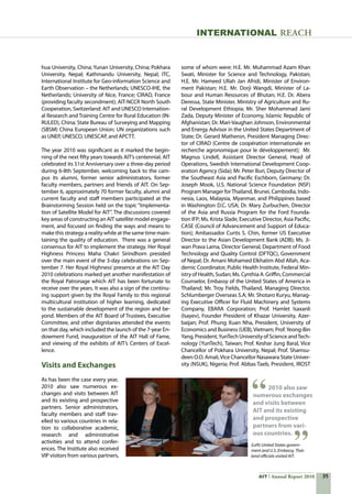 35AIT Annual Report 2010
hua University, China; Yunan University, China; Pokhara
University, Nepal; Kathmandu University, Nepal; ITC,
International Institute for Geo-information Science and
Earth Observation – the Netherlands; UNESCO-IHE, the
Netherlands; University of Nice, France; CIRAD, France
(providing faculty secondment); AIT-NCCR North South
Cooperation, Switzerland: AIT and UNESCO Internation-
al Research and Training Centre for Rural Education (IN-
RULED), China; State Bureau of Surveying and Mapping
(SBSM) China European Union; UN organizations such
as UNEP, UNESCO, UNESCAP, and APCTT.
The year 2010 was significant as it marked the begin-
ning of the next fifty years towards AIT’s centennial. AIT
celebrated its 51st Anniversary over a three-day period
during 6-8th September, welcoming back to the cam-
pus its alumni, former senior administrators, former
faculty members, partners and friends of AIT. On Sep-
tember 6, approximately 70 former faculty, alumni and
current faculty and staff members participated at the
Brainstorming Session held on the topic “Implementa-
tion of Satellite Model for AIT”. The discussions covered
key areas of constructing an AIT satellite model engage-
ment, and focused on finding the ways and means to
make this strategy a reality while at the same time main-
taining the quality of education.  There was a general
consensus for AIT to implement the strategy. Her Royal
Highness Princess Maha Chakri Sirindhorn presided
over the main event of the 3-day celebrations on Sep-
tember 7. Her Royal Highness’ presence at the AIT Day
2010 celebrations marked yet another manifestation of
the Royal Patronage which AIT has been fortunate to
receive over the years. It was also a sign of the continu-
ing support given by the Royal Family to this regional
multicultural institution of higher learning, dedicated
to the sustainable development of the region and be-
yond. Members of the AIT Board of Trustees, Executive
Committee, and other dignitaries attended the events
on that day, which included the launch of the 7-year En-
dowment Fund, inauguration of the AIT Hall of Fame,
and viewing of the exhibits of AIT’s Centers of Excel-
lence.
Visits and Exchanges
As has been the case every year,
2010 also saw numerous ex-
changes and visits between AIT
and its existing and prospective
partners. Senior administrators,
faculty members and staff trav-
elled to various countries in rela-
tion to collaborative academic,
research and administrative
activities and to attend confer-
ences. The Institute also received
VIP visitors from various partners,
some of whom were: H.E. Mr. Muhammad Azam Khan
Swati, Minister for Science and Technology, Pakistan;
H.E. Mr. Hameed Ullah Jan Afridi, Minister of Environ-
ment Pakistan; H.E. Mr. Dorji Wangdi, Minister of La-
bour and Human Resources of Bhutan; H.E. Dr. Abera
Deressa, State Minister, Ministry of Agriculture and Ru-
ral Development Ethiopia; Mr. Sher Mohammad Jami
Zada, Deputy Minister of Economy, Islamic Republic of
Afghanistan; Dr. Mari-Vaughan Johnson, Environmental
and Energy Advisor in the United States Department of
State; Dr. Gerard Matheron, President Managing Direc-
tor of CIRAD (Centre de coopération internationale en
recherche agronomique pour le développement);  Mr.
Magnus Lindell, Assistant Director General, Head of
Operations, Swedish International Development Coop-
eration Agency (Sida); Mr. Peter Buri, Deputy Director of
the Southeast Asia and Pacific Eschborn, Germany; Dr.
Joseph Mook, U.S. National Science Foundation (NSF)
Program Manager forThailand, Brunei, Cambodia, Indo-
nesia, Laos, Malaysia, Myanmar, and Philippines based
in Washington D.C. USA; Dr. Mary Zurbuchen, Director
of the Asia and Russia Program for the Ford Founda-
tion IFP; Ms. Krista Slade, Executive Director, Asia Pacific,
CASE (Council of Advancement and Support of Educa-
tion); Ambassador Curtis S. Chin, former US Executive
Director to the Asian Development Bank (ADB); Ms. Ji-
wan Prava Lama, Director General, Department of Food
Technology and Quality Control (DFTQC), Government
of Nepal; Dr. Amani Mohamed Elkhatim Abd Allah, Aca-
demic Coordinator, Public Health Institute, Federal Min-
istry of Health, Sudan; Ms. Cynthia A. Griffin, Commercial
Counselor, Embassy of the United States of America in
Thailand; Mr. Troy Fields, Thailand, Managing Director,
Schlumberger Overseas S.A; Mr. Shotaro Kuryu, Manag-
ing Executive Officer for Fluid Machinery and Systems
Company, EBARA Corporation; Prof. Hamlet Isaxanli
(Isayev), Founder President of Khazar University, Azer-
baijan; Prof. Phung Xuan Nha, President, University of
Economics and Business (UEB),Vietnam; Prof.Yeong-Bin
Yang, President,YunTech University of Science andTech-
nology (YunTech), Taiwan; Prof. Keshar Jung Baral, Vice
Chancellor of Pokhara University, Nepal; Prof. Shamsu-
deen O.O. Amali,Vice Chancellor Nasawara State Univer-
sity (NSUK), Nigeria; Prof. Abbas Taeb, President, IROST
2010 also saw
numerous exchanges
and visits between
AIT and its existing
and prospective
partners from vari-
ous countries.
INTERNATIONAL REACH
(Left) United States govern-
ment and U.S. Embassy, Thai-
land officials visited AIT.
 