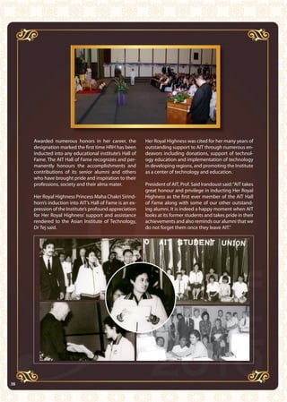 38 AIT Annual Report 2010
Awarded numerous honors in her career, the
designation marked the first time HRH has been
inducted into any educational institute’s Hall of
Fame. The AIT Hall of Fame recognizes and per-
manently honours the accomplishments and
contributions of its senior alumni and others
who have brought pride and inspiration to their
professions, society and their alma mater.
Her Royal Highness Princess Maha Chakri Sirind-
horn’s induction into AIT’s Hall of Fame is an ex-
pression of the Institute’s profound appreciation
for Her Royal Highness’ support and assistance
rendered to the Asian Institute of Technology,
Dr Tej said.
Her Royal Highness was cited for her many years of
outstanding support to AIT through numerous en-
deavors including donations, support of technol-
ogy education and implementation of technology
in developing regions, and promoting the Institute
as a center of technology and education.
President of AIT, Prof. Said Irandoust said:“AIT takes
great honour and privilege in inducting Her Royal
Highness as the first ever member of the AIT Hall
of Fame along with some of our other outstand-
ing alumni. It is indeed a happy moment when AIT
looks at its former students and takes pride in their
achievements and also reminds our alumni that we
do not forget them once they leave AIT.”
38
 