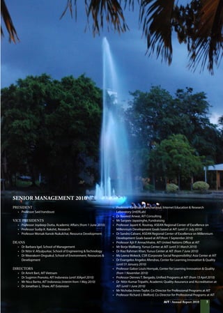 AIT Annual Report 2010
Senior Management 2010
PRESIDENT
•	 Professor Said Irandoust
VICE PRESIDENTS
•	 Professor Joydeep Dutta, Academic Affairs (from 1 June 2010)
•	 Professor Sudip K. Rakshit, Research
•	 Professor Worsak Kanok-Nukulchai, Resource Development
DEANS
•	 Dr Barbara Igel, School of Management
•	 Dr Nitin V. Afzulpurkar, School of Engineering  Technology
•	 Dr Weerakorn Ongsakul, School of Environment, Resources 
	 Development
DIRECTORS
•	 Dr Amrit Bart, AIT Vietnam
•	 Dr Sugimin Pranoto, AIT Indonesia (until 30April 2010)
•	 Mr Nico Barito, AIT Indonesia (interim from 1 May 2010)
•	 Dr Jonathan L. Shaw, AIT Extension
•	 Professor Kanchana Kanchanasut, Internet Education  Research
	 Laboratory (intERLab)
•	 Dr Naveed Anwar, AIT Consulting
•	 Mr Sanjeev Jayasinghe, Fundraising
•	 Professor Jayant K. Routray, ASEAN Regional Center of Excellence on
	 Millennium Development Goals based at AIT (until 31 July 2010)
•	 Dr Sandro Calvani, ASEAN Regional Center of Excellence on Millennium
	 Development Goals based at AIT(from 1 September 2010)
•	 Professor Ajit P. Annachhatre, AIT-United Nations Office at AIT
•	 Mr Borje Wallberg, Yunus Center at AIT (until 31 March 2010)
•	 Dr Riaz Rahman Khan, Yunus Center at AIT (from 7 June 2010)
•	 Ms Leena Wokeck, CSR (Corporate Social Responsibility) Asia Center at AIT
•	 Dr Evangelos Angelos Afendras, Center for Learning Innovation  Quality
	 (until 31 January 2010)
•	 Professor Gabor Louis Hornyak, Center for Learning Innovation  Quality
	 (from 1 November 2010)
•	 Professor Dennes T. Bergado, Unified Programs at AIT (from 15 April 2010)
•	 Dr  Nitin Kumar Tripathi, Academic Quality Assurance and Accreditation at 	
	 AIT (until 1 June 2010)
•	 Mr Nicholas Innes-Taylor, Co-Director for Professional Programs at AIT
•	 Professor Richard J. Welford, Co-Director for Professional Programs at AIT
AIT Annual Report 2010
 