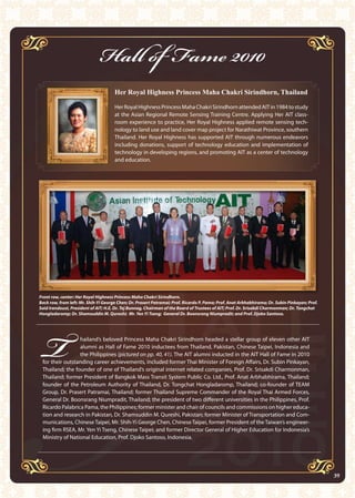 39AIT Annual Report 2010
Hall of Fame 2010
Her Royal Highness Princess Maha Chakri Sirindhorn, Thailand
HerRoyalHighnessPrincessMahaChakriSirindhornattendedAITin1984tostudy
at the Asian Regional Remote Sensing Training Centre. Applying Her AIT class-
room experience to practice, Her Royal Highness applied remote sensing tech-
nology to land use and land cover map project for Narathiwat Province, southern
Thailand. Her Royal Highness has supported AIT through numerous endeavors
including donations, support of technology education and implementation of
technology in developing regions, and promoting AIT as a center of technology
and education.
T hailand’s beloved Princess Maha Chakri Sirindhorn headed a stellar group of eleven other AIT
alumni as Hall of Fame 2010 inductees from Thailand, Pakistan, Chinese Taipei, Indonesia and
the Philippines (pictured on pp. 40, 41). The AIT alumni inducted in the AIT Hall of Fame in 2010
for their outstanding career achievements, included former Thai Minister of Foreign Affairs, Dr. Subin Pinkayan,
Thailand; the founder of one of Thailand’s original internet related companies, Prof. Dr. Srisakdi Charmonman,
Thailand; former President of Bangkok Mass Transit System Public Co. Ltd., Prof. Anat Arbhabhirama, Thailand;
founder of the Petroleum Authority of Thailand, Dr. Tongchat Hongladaromp, Thailand; co-founder of TEAM
Group, Dr. Prasert Patramai, Thailand; former Thailand Supreme Commander of the Royal Thai Armed Forces,
General Dr. Boonsrang Niumpradit, Thailand; the president of two different universities in the Philippines, Prof.
Ricardo Palabrica Pama, the Philippines; former minister and chair of councils and commissions on higher educa-
tion and research in Pakistan, Dr. Shamsuddin M. Qureshi, Pakistan; former Minister of Transportation and Com-
munications, Chinese Taipei, Mr. Shih-Yi George Chen, Chinese Taipei, former President of the Taiwan’s engineer-
ing firm RSEA, Mr. Yen Yi Tseng, Chinese Taipei; and former Director General of Higher Education for Indonesia’s
Ministry of National Education, Prof. Djoko Santoso, Indonesia.
Front row, center: Her Royal Highness Princess Maha Chakri Sirindhorn.
Back row, from left: Mr. Shih-Yi George Chen; Dr. Prasert Patramai; Prof. Ricardo P. Pama; Prof. Anat Arbhabhirama; Dr. Subin Pinkayan; Prof.
Said Irandoust, President of AIT; H.E. Dr. Tej Bunnag, Chairman of the Board of Trustees of AIT; Prof. Dr. Srisakdi Charmonman; Dr. Tongchat
Hongladaromp; Dr. Shamsuddin M. Qureshi; Mr. Yen Yi Tseng; General Dr. Boonsrang Niumpradit; and Prof. Djoko Santoso.
39
 