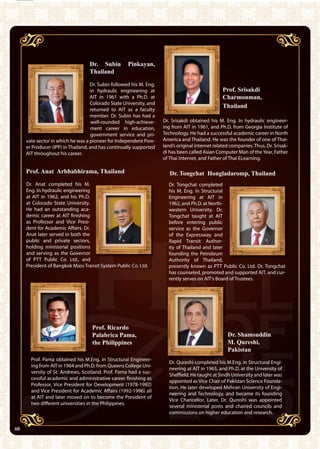 40 AIT Annual Report 2010
Dr. Srisakdi obtained his M. Eng. In hydraulic engineer-
ing from AIT in 1961, and Ph.D. from Georgia Institute of
Technology. He had a successful academic career in North
America and Thailand. He was the founder of one of Thai-
land’s original internet related companies. Thus, Dr. Srisak-
di has been called Asian Computer Man of the Year, Father
of Thai Internet, and Father of Thai ELearning.
Prof. Anat Arbhabhirama, Thailand
Dr. Anat completed his M.
Eng. In hydraulic engineering
at AIT in 1962, and his Ph.D.
at Colorado State University.
He had an outstanding aca-
demic career at AIT finishing
as Professor and Vice Presi-
dent for Academic Affairs. Dr.
Anat later served in both the
public and private sectors,
holding ministerial positions
and serving as the Governor
of PTT Public Co. Ltd., and
President of Bangkok Mass Transit System Public Co. Ltd.
Dr. Tongchat completed
his M. Eng. In Structural
Engineering at AIT in
1962, and Ph.D. at North-
western University. Dr.
Tongchat taught at AIT
before entering public
service as the Governor
of the Expressway and
Rapid Transit Author-
ity of Thailand and later
founding the Petroleum
Authority of Thailand,
presently known as PTT Public Co. Ltd. Dr. Tongchat
has counseled, promoted and supported AIT, and cur-
rently serves on AIT’s Board of Trustees.
Prof. Pama obtained his M.Eng. in Structural Engineer-
ing from AIT in 1964 and Ph.D. from Queens College Uni-
versity of St. Andrews, Scotland. Prof. Pama had a suc-
cessful academic and administrative career finishing as
Professor, Vice President for Development (1978-1992)
and Vice President for Academic Affairs (1992-1996) all
at AIT and later moved on to become the President of
two different universities in the Philippines.
Dr. Qureshi completed his M.Eng. in Structural Engi-
neering at AIT in 1965, and Ph.D. at the University of
Sheffield. He taught at Sindh University and later was
appointed as Vice Chair of Pakistan Science Founda-
tion. He later developed Mehran University of Engi-
neering and Technology, and became its founding
Vice Chancellor. Later, Dr. Qureshi was appointed
several ministerial posts and chaired councils and
commissions on higher education and research.
Dr. Tongchat Hongladaromp, Thailand
Prof. Ricardo
Palabrica Pama,
the Philippines
Prof. Srisakdi
Charmonman,
Thailand
40
Dr. Subin Pinkayan,
Thailand
Dr. Subin followed his M. Eng.
in hydraulic engineering at
AIT in 1961 with a Ph.D. at
Colorado State University, and
returned to AIT as a faculty
member. Dr. Subin has had a
well-rounded high-achieve-
ment career in education,
government service and pri-
vate sector in which he was a pioneer for Independent Pow-
er Producer (IPP) in Thailand, and has continually supported
AIT throughout his career.
Dr. Shamsuddin
M. Qureshi,
Pakistan
 