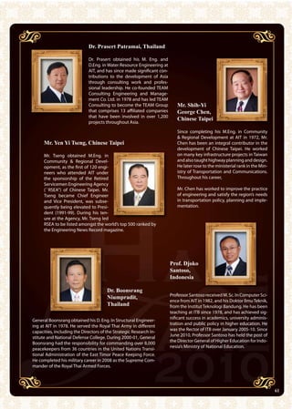 41AIT Annual Report 2010
Professor Santoso received M. Sc. In Computer Sci-
ence from AIT in 1982, and his Doktor IlmuTeknik,
from the Institut Teknologi Bandung. He has been
teaching at ITB since 1978, and has achieved sig-
nificant success in academics, university adminis-
tration and public policy in higher education. He
was the Rector of ITB over January 2005-10. Since
June 2010, Professor Santoso has held the post of
the Director General of Higher Education for Indo-
nesia’s Ministry of National Education.
Dr. Prasert Patramai, Thailand
Dr. Prasert obtained his M. Eng. and
D.Eng. in Water Resource Engineering at
AIT, and has since made significant con-
tributions to the development of Asia
through consulting work and profes-
sional leadership. He co-founded TEAM
Consulting Engineering and Manage-
ment Co. Ltd. in 1978 and has led TEAM
Consulting to become the TEAM Group
that comprises 13 affiliated companies
that have been involved in over 1,200
projects throughout Asia.
Mr. Shih-Yi
George Chen,
Chinese Taipei
Since completing his M.Eng. in Community
 Regional Development at AIT in 1972, Mr.
Chen has been an integral contributor in the
development of Chinese Taipei. He worked
on many key infrastructure projects in Taiwan
and also taught highway planning and design.
He later rose to the ministerial rank in the Min-
istry of Transportation and Communications.
Throughout his career,
Mr. Chen has worked to improve the practice
of engineering and satisfy the region’s needs
in transportation policy, planning and imple-
mentation.
Mr. Tseng obtained M.Eng. in
Community  Regional Devel-
opment, as the first of 120 engi-
neers who attended AIT under
the sponsorship of the Retired
Servicemen Engineering Agency
(``RSEA’’) of Chinese Taipei. Mr.
Tseng became Chief Engineer
and Vice President, was subse-
quently being elevated to Presi-
dent (1991-99). During his ten-
ure at the Agency, Mr. Tseng led
RSEA to be listed amongst the world’s top 500 ranked by
the Engineering News Record magazine.
General Boonsrang obtained his D. Eng. In Structural Engineer-
ing at AIT in 1978. He served the Royal Thai Army in different
capacities, including the Directors of the Strategic Research In-
stitute and National Defense College. During 2000-01, General
Boonsrang had the responsibility for commanding over 8,000
peacekeepers from 36 countries in the United Nations Transi-
tional Administration of the East Timor Peace Keeping Force.
He completed his military career in 2008 as the Supreme Com-
mander of the Royal Thai Armed Forces.
Mr. Yen Yi Tseng, Chinese Taipei
Dr. Boonsrang
Niumpradit,
Thailand
Prof. Djoko
Santoso,
Indonesia
41
 