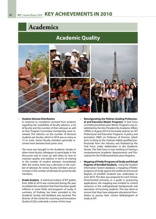 42 AIT Annual Report 2010
Academics
•	 Student Advisee Distribution
	 In response to complaints received from students
regarding the availability of faculty advisors, a list
of faculty and the number of their advisees as well
as their Program Committee membership were re-
viewed. The statistics on the number of doctoral
students per faculty, which in 2010 was as many as
15 or more. Senior faculty members generally re-
ceived more advisees than junior ones.
	 The issue was brought to the Academic Senate to
allow more faculty colleagues to participate in the
discussion and to come up with ideas on how to
maintain quality and balance in terms of sharing
in the number of student advisees. Immediately
after the review, there was a decrease in the num-
ber of advisees for senior faculty members and an
increase in the number of advisees for junior faculty
members.
•	 Grade Analysis.  A statistical analysis of AIT grades
from 2006 to 2010 was conducted during the year
tovalidatethecontentionthattherehasbeengrade
inflation in some fields and programs of study. A
summary of findings has been provided to the
Academic Senate and feedback was received. The
director of the Center for Learning and Innovation
Quality (CLIQ) undertook a review of this issue.
•	 Reinvigorating the Policies Guiding Profession-
al and Executive Master Programs. A Task Force
on Professional/Executive Master Programs was es-
tablished by the Vice President for Academic Affairs
(VPAA) in August 2010 to formulate policies on AIT
Professional and Executive Programs. A policy and
procedure (PP) on Professor of Practice, which
aims to bring to the Institute highly qualified pro-
fessionals from the industry was finalized by the
Task Force under deliberation in the Academic
Senate. The Task Force is now working on having a
comprehensive Academic Requirements and Pro-
cedures for the Professional/Executive Programs.
•	 MappingofFields/ProgramsofStudyandActual
Degrees of Enrolled Students.  Using the Student
Information System database, a mapping of fields/
programs of study against the preferred and actual
degrees of enrolled students was undertaken in
June 2010. The data was prepared for each School.
Disseminated primarily as a guide in processing
applications, the mapping was initiated to control
variances in the undergraduate backgrounds and
education of incoming students. This was done to
ensure that they have adequate educational foun-
dation to pursue their chosen field/program of
study at AIT.
Academic Quality
KEY ACHIEVEMENTS IN 2010
 