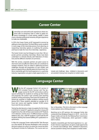 44 AIT Annual Report 2010
Internships are real-world work experiences where stu-
dents take on temporary roles in order to apply aca-
demic knowledge in a work setting, solidify a career
choice, develop professional networks and gain experience
to make one marketable.
In 2010, the Career Center at AIT improved its services by
addinganInternshipDesk.TheDeskOfficerassistsstudents
in every stage of the internship process from planning, to
researching internship options, to outlining the process,
and how to make the most of an internship   experience.
The Career Center now has linkages to more than 100 cor-
porate partners providing internships. Moves have been
undertaken to network directly with federation of indus-
tries and the different chambers of commerce.
With this service, corporate partners are given access to
short term and cost effective talents who can contribute to
strategic initiatives. They are aided in addressing business
challenges through the preparation of case studies; and
given an opportunity to identify talents for future hires. Stu-
dents meanwhile gain first-hand experience in a  particular
industry/ organization; are given ample opportunity to  in-
novate and challenge  ideas  imbibed in classrooms; and
are assisted in being more receptive to market needs.
Career Center
Language Center
While the AIT Language Center’s (LC) services in
2010 included French, German and Thai lan-
guage courses for the AIT community as well as
special workshops for students on writing up their theses
and proposals, the center’s main activities were teaching
academic writing and testing.There were 425 students reg-
istered per semester in English academic writing courses
during 2010. These students attended an average of 25
hours per course and together clocked 19,798 contact
hours over the two semesters.   
Testing has also become a major occupation for the Center:
in 2010 the LC tested 971 applicants using the in-house AIT
English Entry Test; 585 of these were tested at AIT Thailand,
313 in Vietnam, and the rest in 10 different Asian countries.
Added to this, over 1,500 AIT students in 2010 took the AIT
Academic Writing Test toward fulfilling AIT’s graduation re-
quirements.
In May the Language Center welcomed Mr. Tylor Burrows
as a new teacher. Mr. Burrows developed a new course for
doctoral students for which he wrote the course text Writ-
ing Research Articles for Publication. This course went on-
line in December. (The link to this book is at the Language
Center website: click on Writing Services.)
Reaching out to AIT partners, the Language Center also
conducted three Bridging Programs in 2010 – one for the
August intake and two for the Mekong River Commission
Junior Riparian Professionals, which garnered 3 million
baht in tuition.                                   
Students meanwhile gain first-hand experience in a  par-
ticular industry/ organization; are given ample opportunity
to  innovate and challenge  ideas  imbibed in classrooms;
and are assisted in being more receptive to market needs.
 