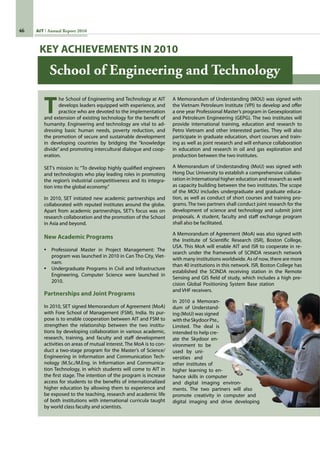 46 AIT Annual Report 2010
School of Engineering and Technology
T
he School of Engineering and Technology at AIT
develops leaders equipped with experience, and
practice who are devoted to the implementation
and extension of existing technology for the benefit of
humanity. Engineering and technology are vital to ad-
dressing basic human needs, poverty reduction, and
the promotion of secure and sustainable development
in developing countries by bridging the “knowledge
divide” and promoting intercultural dialogue and coop-
eration.
SET’s mission is: “To develop highly qualified engineers
and technologists who play leading roles in promoting
the region’s industrial competitiveness and its integra-
tion into the global economy.”
In 2010, SET initiated new academic partnerships and
collaborated with reputed institutes around the globe.
Apart from academic partnerships, SET’s focus was on
research collaboration and the promotion of the School
in Asia and beyond.
New Academic Programs
•	 Professional Master in Project Management: The
program was launched in 2010 in Can Tho City, Viet-
nam.
•	 Undergraduate Programs in Civil and Infrastructure
Engineering, Computer Science were launched in
2010.
Partnerships and Joint Programs
In 2010, SET signed Memorandum of Agreement (MoA)
with Fore School of Management (FSM), India. Its pur-
pose is to enable cooperation between AIT and FSM to
strengthen the relationship between the two institu-
tions by developing collaboration in various academic,
research, training, and faculty and staff development
activities on areas of mutual interest. The MoA is to con-
duct a two-stage program for the Master’s of Science/
Engineering in Information and Communication Tech-
nology (M.Sc./M.Eng. in Information and Communica-
tion Technology, in which students will come to AIT in
the first stage. The intention of the program is increase
access for students to the benefits of internationalized
higher education by allowing them to experience and
be exposed to the teaching, research and academic life
of both institutions with international curricula taught
by world class faculty and scientists.
A Memorandum of Understanding (MOU) was signed with
the Vietnam Petroleum Institute (VPI) to develop and offer
a one year Professional Master’s program in Geoexploration
and Petroleum Engineering (GEPG). The two institutes will
provide international training, education and research to
Petro Vietnam and other interested parties. They will also
participate in graduate education, short courses and train-
ing as well as joint research and will enhance collaboration
in education and research in oil and gas exploration and
production between the two institutes.
A Memorandum of Understanding (MoU) was signed with
Hong Duc University to establish a comprehensive collabo-
ration in International higher education and research as well
as capacity building between the two institutes. The scope
of the MOU includes undergraduate and graduate educa-
tion, as well as conduct of short courses and training pro-
grams. The two partners shall conduct joint research for the
development of science and technology and submit joint
proposals. A student, faculty and staff exchange program
shall also be facilitated.
A Memorandum of Agreement (MoA) was also signed with
the Institute of Scientific Research (ISR), Boston College,
USA. This MoA will enable AIT and ISR to cooperate in re-
search under the framework of SCINDA research network
with many institutions worldwide. As of now, there are more
than 40 institutions in this network. ISR, Boston College has
established the SCINDA receiving station in the Remote
Sensing and GIS field of study, which includes a high pre-
cision Global Positioning System Base station
and VHF receivers.
In 2010 a Memoran-
dum of Understand-
ing (MoU) was signed
withtheSkydoorPte.,
Limited. The deal is
intended to help cre-
ate the Skydoor en-
vironment to be
used by uni-
versities and
other institutes of
higher learning to en-
hance skills in computer
and digital imaging environ-
ments. The two partners will also
promote creativity in computer and
digital imaging and drive developing
KEY ACHIEVEMENTS IN 2010
 