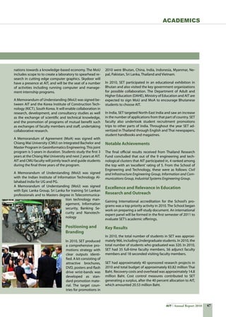 47AIT Annual Report 2010
Academics
nations towards a knowledge-based economy. The MoU
includes scope to to create a laboratory to spearhead re-
search in cutting edge computer graphics. Skydoor will
have a presence at AIT, and will be the seat of a number
of activities including running computer and manage-
ment internship programs.
A Memorandum of Understanding (MoU) was signed be-
tween AIT and the Korea Institute of Construction Tech-
nology (KICT), South Korea. It will enable collaboration in
research, development, and consultancy studies as well
as the exchange of scientific and technical knowledge,
and the promotion of programs of mutual benefit such
as exchanges of faculty members and staff, undertaking
collaborative research.
A Memorandum of Agreement (MoA) was signed with
Chiang Mai University (CMU) on Integrated Bachelor and
Master Program in Geoinformatics Engineering.This joint
program is 5-years in duration. Students study the first 3
years at the Chiang Mai University and next 2 years at AIT.
AIT and CMU faculty will jointly teach and guide students
during the final three years of the program.
A Memorandum of Understanding (MoU) was signed
with the Indian Institute of Information Technology Al-
lahabad India for UG and PG.
A Memorandum of Understanding (MoU) was signed
with Epic Lanka Group, Sri Lanka for training Sri Lankan
professionals and to Masters degree in Telecommunica-
tion technology man-
agement, Information
security, Banking Se-
curity and Nanotech-
nology
Positioning and
Branding
In 2010, SET produced
a comprehensive pro-
motions strategy with
clear outputs identi-
fied. A kit consisting of
attractive brochures,
DVD, posters and flash
drive wrist-bands was
developed as stan-
dard promotion mate-
rial. The target coun-
tries for promotions in
2010 were Bhutan, China, India, Indonesia, Myanmar, Ne-
pal, Pakistan, Sri Lanka, Thailand and Vietnam.
In 2010, SET participated in an educational exhibition in
Bhutan and also visited the key government organizations
for possible collaboration. The Department of Adult and
Higher Education (DAHE), Ministry of Education and AIT are
expected to sign MoU and MoA to encourage Bhutanese
students to choose AIT.
In India, SET targeted North-East India and saw an increase
in the number of applications from that part of country. SET
faculty also undertook student recruitment promotions
trips to other parts of India. Throughout the year SET ad-
vertized in Thailand through English and Thai newspapers,
student handbooks and magazines.
Notable Achievements
The final official results received from Thailand Research
Fund concluded that out of the 9 engineering and tech-
nological clusters that AIT participated in, 4 ranked among
the top with an ‘excellent’ rating of 5. From the School of
Engineering and Technology, these were as follows: Civil
and Infrastructure Engineering Group, Information and Com-
munications Group, Industrial Systems Engineering Group.
Excellence and Relevance in Education
Research and Outreach
Gaining International accreditation for the School’s pro-
grams was a top priority activity in 2010. The School began
work on preparing a self-study document. An international
expert panel will be formed in the first semester of 2011 to
evaluate SET’s academic offerings.
Key Results
In 2010, the total number of students in SET was approxi-
mately 966, including Undergraduate students. In 2010, the
total number of students who graduated was 320. In 2010,
SET had 35 full-time faculty members, 56 adjunct faculty
members and 18 seconded visiting faculty members.
SET had approximately 40 sponsored research projects in
2010 and total budget of approximately 83.82 million Thai
Baht. Recovery costs and overhead was approximately 14.8
million Baht. Cost control measures contributed to SET
generating a surplus, after the 40 percent allocation to AIT,
which amounted 20.53 million Baht.
 