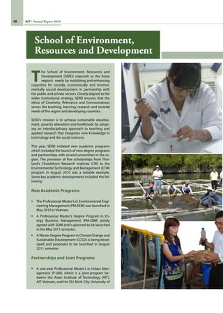 48 AIT Annual Report 2010
T
he School of Environment, Resources and
Development (SERD) responds to the Asian
region’s  needs by mobilizing and enhancing
capacities for socially, economically and environ-
mentally sound development in partnership with
the public and private sectors. Closely aligned to the
wider institutional strategy, SERD ensures that the
ethos of Creativity, Relevance and Connectedness
serves the teaching, learning, research and societal
needs of the region and developing countries.
SERD’s mission is to achieve sustainable develop-
ment, poverty alleviation and livelihoods by adopt-
ing an interdisciplinary approach to teaching and
applied research that integrates new knowledge in
technology and the social sciences.
This year, SERD initiated new academic programs
which included the launch of new degree programs
and partnerships with several universities in the re-
gion. The provision of five scholarships from Thai-
land’s Chulabhorn Research Institute (CRI) to the
Environmental Technology and Management (ETM)
program in August 2010 was a notable example.
Some key academic developments included the fol-
lowing:
New Academic Programs
•	 The Professional Master’s in Environmental Engi-
neering Management (PM-EEM) was launched in
May 2010 in Vietnam.
•	 A Professional Master’s Degree Program in En-
ergy Business Management (PM-EBM) jointly
agreed with SOM and is planned to be launched
in the May 2011 semester.
•	 A Master Degree Program in Climate Change and
Sustainable Development (CCSD) is being devel-
oped and proposed to be launched in August
2011 semester.
Partnerships and Joint Programs
•	 A one-year Professional Master’s in Urban Man-
agement (P-UM), which is a joint-program be-
tween the Asian Institute of Technology (AIT),
AIT Vietnam, and Ho Chi Minh City University of
School of Environment,
Resources and Development
 