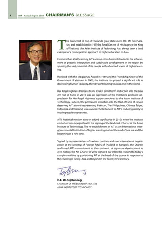 AIT Annual Report 2010 CHAIRMAN’S MESSAGE
T
he brainchild of one of Thailand’s great statesmen, H.E. Mr. Pote Sara-
sin, and established in 1959 by Royal Decree of His Majesty the King
of Thailand, the Asian Institute of Technology has always been a bold
example of a cosmopolitan approach to higher education in Asia.   
Formorethanahalf-century,AIT’suniqueethoshascontributedtotheachieve-
ment of peaceful integration and sustainable development in the region by
spurring the vast potential of its people with advanced levels of higher learn-
ing.
Honored with the Magsaysay Award in 1989 and the Friendship Order of the
Government of Vietnam in 2006, the Institute has played a significant role in
developing human capacity, thereby contributing to Asia’s rise in the world.
Her Royal Highness Princess Maha Chakri Sirindhorn’s induction into the new
AIT Hall of Fame in 2010 was an expression of the Institute’s profound ap-
preciation for Her Royal Highness’ support rendered to the Asian Institute of
Technology.  Indeed, the permanent induction into the Hall of Fame of eleven
deserving AIT alumni representing Pakistan, The Philippines, Chinese Taipei,
Indonesia and Thailand was a wonderful testament to AIT’s enduring ability to
inspire people to greatness.  
AIT’s historical mission took on added significance in 2010, when the Institute
embarked on a new path with the signing of the landmark Charter of the Asian
Institute of Technology. The re-establishment of AIT as an International Inter-
governmental Institution of higher learning marked the end of one era and the
beginning of a new one.
Signed by representatives of twelve countries and one international organi-
zation at the Ministry of Foreign Affairs of Thailand in Bangkok, the Charter
reaffirmed AIT’s commitment to the continent.  A signature development in
AIT’s history, the AIT Charter of 2010 signaled our intent to respond to today’s
complex realities by positioning AIT at the head of the queue in response to
the challenges facing Asia and beyond in the twenty-first century.
H.E. Dr. Tej Bunnag
Chairman of the Board of Trustees
Asian Institute of Technology
 