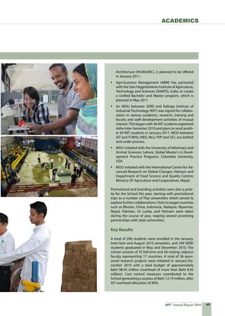 49AIT Annual Report 2010
Architecture (HCMUARC), is planned to be offered
in January 2011.
•	 Agri-business Management (ABM) has partnered
with the Sam Higginbottom Institute of Agriculture,
Technology and Sciences (SHIATS), India, to create
a Unified Bachelor and Master program, which is
planned in May 2011.
•	 An MOU between SERD and Kalinga Institute of
Industrial Technology (KIIT) was signed for collabo-
ration in various academic, research, training and
faculty and staff development activities of mutual  
interest.This began with 46 KIIT students registered
inthe Inter-Semester 2010 and plans to send anoth-
er 60 KIIT students in January 2011. MOU between
AIT and IT-BHU, NIES, NLU, PVP and UCL are drafted
and under process.
•	 MOU initiated with the University of Veterinary and
Animal Sciences; Lahore, Global Master’s in Devel-
opment Practice Programs, Colombia University,
USA.
•	 MOU initiated with the International Centre for Ad-
vanced Research on Global Changes, Vietnam and
Department of Food Science and Quality Control,
Ministry OF Agriculture and Cooperatives, Nepal.
Promotional and branding activities were also a prior-
ity for the School this year, starting with promotional
trips to a number of Thai universities which aimed to
explore further collaborations.Visits to target countries
such as Bhutan, China, Indonesia, Malaysia, Myanmar,
Nepal, Pakistan, Sri Lanka, and Vietnam were taken
during the course of year, reaping several promising
partnerships with state universities.
Key Results
A total of 296 students were enrolled in the January,
Inter-Sem and August 2010 semesters, and 249 SERD
students graduated in May and December 2010. The
school consists of 35 full-time and 28 visiting /adjunct
faculty representing 17 countries. A total of 36 spon-
sored research projects were initiated in January-De-
cember 2010 with a total budget of approximately
Baht 98.93 million (overhead of more than Baht 8.95
million). Cost control measures contributed to the
School generating a surplus of Baht 12.19 million, after
AIT overhead allocation of 40%.
Academics
 