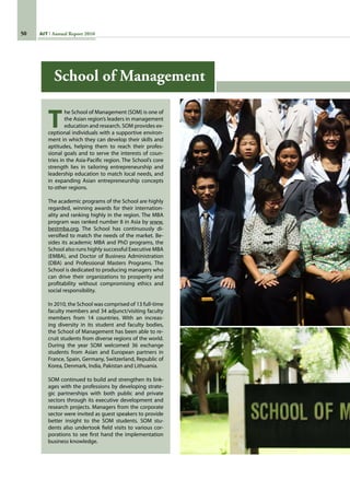 50 AIT Annual Report 2010
T
he School of Management (SOM) is one of
the Asian region’s leaders in management
education and research. SOM provides ex-
ceptional individuals with a supportive environ-
ment in which they can develop their skills and
aptitudes, helping them to reach their profes-
sional goals and to serve the interests of coun-
tries in the Asia-Pacific region. The School’s core
strength lies in tailoring entrepreneurship and
leadership education to match local needs, and
in expanding Asian entrepreneurship concepts
to other regions.
The academic programs of the School are highly
regarded, winning awards for their internation-
ality and ranking highly in the region. The MBA
program was ranked number 8 in Asia by www.
bestmba.org. The School has continuously di-
versified to match the needs of the market. Be-
sides its academic MBA and PhD programs, the
School also runs highly successful Executive MBA
(EMBA), and Doctor of Business Administration
(DBA) and Professional Masters Programs. The
School is dedicated to producing managers who
can drive their organizations to prosperity and
profitability without compromising ethics and
social responsibility.  
In 2010, the School was comprised of 13 full-time
faculty members and 34 adjunct/visiting faculty
members from 14 countries. With an increas-
ing diversity in its student and faculty bodies,
the School of Management has been able to re-
cruit students from diverse regions of the world.
During the year SOM welcomed 36 exchange
students from Asian and European partners in
France, Spain, Germany, Switzerland, Republic of
Korea, Denmark, India, Pakistan and Lithuania.
SOM continued to build and strengthen its link-
ages with the professions by developing strate-
gic partnerships with both public and private
sectors through its executive development and
research projects. Managers from the corporate
sector were invited as guest speakers to provide
better insight to the SOM students. SOM stu-
dents also undertook field visits to various cor-
porations to see first hand the implementation
business knowledge.
School of Management
 