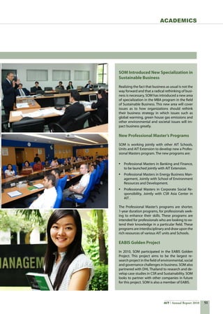 51AIT Annual Report 2010
Academics
SOM Introduced New Specialization in
Sustainable Business
Realizing the fact that business as usual is not the
way forward and that a radical rethinking of busi-
ness is necessary, SOM has introduced a new area
of specialization in the MBA program in the field
of Sustainable Business. This new area will cover
issues as to how organizations should rethink
their business strategy in which issues such as
global warming, green house gas emissions and
other environmental and societal issues will im-
pact business greatly.  
New Professional Master’s Programs
SOM is working jointly with other AIT Schools,
Units and AIT Extension to develop new a Profes-
sional Masters program. The new programs are:
•	 Professional Masters in Banking and Finance,
to be launched jointly with AIT Extension.
•	 Professional Masters in Energy Business Man-
agement, Jointly with School of Environment
Resources and Development.
•	 Professional Masters in Corporate Social Re-
sponsibility, Jointly with CSR Asia Center in
AIT .
The Professional Master’s programs are shorter,
1-year duration programs, for professionals seek-
ing to enhance their skills. These programs are
intended for professionals who are looking to ex-
tend their knowledge in a particular field. These
programs are interdisciplinary and draw upon the
rich resources of various AIT units and Schools.
EABIS Golden Project
In 2010, SOM participated in the EABIS Golden
Project. This project aims to be the largest re-
search project in the field of environmental, social
and governance challenges in business. SOM also
partnered with DHL Thailand to research and de-
velop case studies in CSR and Sustainability. SOM
looks to partner with other companies in future
for this project. SOM is also a member of EABIS.
 