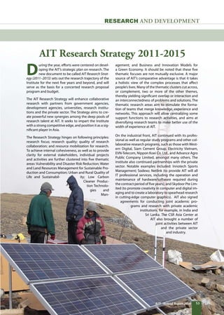 53AIT Annual Report 2010
AIT Research Strategy 2011-2015
RESEARCH and DEVELOPMENT
D
uring the year, efforts were centered on devel-
oping the AIT’s strategic plan on research. The
new document to be called AIT Research Strat-
egy (2011–2015) sets out the research trajectory of the
Institute for the next five years and beyond, and will
serve as the basis for a concerted research proposal
program and budget.
The AIT Research Strategy will enhance collaborative
research with partners from government agencies,
development agencies, universities, research institu-
tions and the private sector. The Strategy aims to cre-
ate powerful new synergies among the deep pools of
research talent at AIT. It seeks to impart the Institute
with a strong competitive edge, and position it as a sig-
nificant player in Asia.
The Research Strategy hinges on following principles:
research focus; research quality; quality of research
collaboration; and resource mobilization for research.
To achieve internal cohesiveness, as well as to provide
clarity for external stakeholders, individual projects
and activities are further clustered into five thematic
areas: Vulnerability and Disaster Risk Reduction; Water
and Land Resources Management for Sustainable Pro-
duction and Consumption; Urban and Rural Quality of
Life and Sustainabil- ity; Low Carbon
Cleaner Produc-
tion Technolo-
gies and
Man-
agement; and Business and Innovation Models for
a Green Economy. It should be noted that these five
thematic focuses are not mutually exclusive. A major
source of AIT’s comparative advantage is that it takes
a holistic view of the complex processes that affect
people’s lives. Many of the thematic clusters cut across,
or complement, two or more of the other themes,
thereby yielding significant overlap or interaction and
an interconnectedness of problems and solutions. The
thematic research areas aim to stimulate the forma-
tion of teams that merge knowledge, experience and
networks. This approach will allow centralizing some
support functions to research activities, and aims at
diversifying research teams to make better use of the
width of experience at AIT.
On the industrial front, AIT continued with its profes-
sional as well as regular study programs and other col-
laborative research programs, such as those withWest-
ern Digital, Siam Cement Group, Electricity Vietnam,
EVN-Telecom, Nippon Koei Co. Ltd., and Advance Agro
Public Company Limited, amongst many others. The
institute also continued partnerships with the private
sector. Notable examples included: Innotech Sports
Management; Sodexo; Netlink (to provide AIT will all
IT professional services, including the operation and
maintenance of hardware/software required during
the contract period of five years); and Skydoor Pte Lim-
ited (to promote creativity in computer and digital im-
aging and to create a laboratory to spearhead research
in cutting-edge computer graphics).  AIT also signed
agreements for conducting joint academic pro-
grams and research with private academic
institutions, for example, in India and
Sri Lanka. The CSR Asia Center at
AIT also brought a number of
joint activities between AIT
and the private sector
and industry.
53AIT Annual Report 2010
 