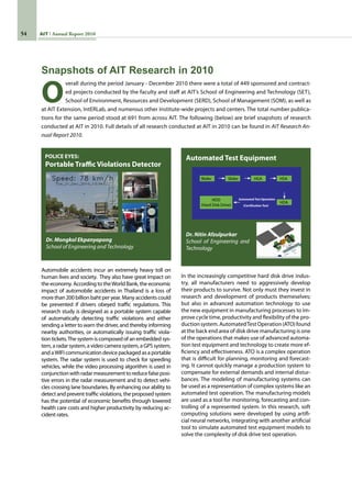 54 AIT Annual Report 2010
In the increasingly competitive hard disk drive indus-
try, all manufacturers need to aggressively develop
their products to survive. Not only must they invest in
research and development of products themeselves;
but also in advanced automation technology to use
the new equipment in manufacturing processes to im-
prove cycle time, productivity and flexibility of the pro-
ductionsystem.AutomatedTestOperation(ATO)found
at the back end area of disk drive manufacturing is one
of the operations that makes use of advanced automa-
tion test equipment and technology to create more ef-
ficiency and effectiveness. ATO is a complex operation
that is difficult for planning, monitoring and forecast-
ing. It cannot quickly manage a production system to
compensate for external demands and internal distur-
bances. The modeling of manufacturing systems can
be used as a representation of complex systems like an
automated test operation. The manufacturing models
are used as a tool for monitoring, forecasting and con-
trolling of a represented system. In this research, soft
computing solutions were developed by using artifi-
cial neural networks, integrating with another artificial
tool to simulate automated test equipment models to
solve the complexity of disk drive test operation.
Automobile accidents incur an extremely heavy toll on
human lives and society.  They also have great impact on
the economy. According to theWorld Bank, the economic
impact of automobile accidents in Thailand is a loss of
morethan200billionbahtper year.Manyaccidents could
be prevented if drivers obeyed traffic regulations. This
research study is designed as a portable system capable
of automatically detecting traffic violations and either
sending a letter to warn the driver, and thereby informing
nearby authorities, or automatically issuing traffic viola-
tion tickets.The system is composed of an embedded sys-
tem,aradarsystem,avideocamerasystem,aGPSsystem,
and aWIFI communication device packaged as a portable
system. The radar system is used to check for speeding
vehicles, while the video processing algorithm is used in
conjunctionwithradarmeasurementtoreducefalseposi-
tive errors in the radar measurement and to detect vehi-
cles crossing lane boundaries. By enhancing our ability to
detect and prevent traffic violations, the proposed system
has the potential of economic benefits through lowered
health care costs and higher productivity by reducing ac-
cident rates.
Portable Traffic Violations Detector
Automated Test Equipment
Dr. Mongkol Ekpanyapong
School of Engineering and Technology
Dr. Nitin Afzulpurkar
School of Engineering and
Technology
POLICE EYES:
O
verall during the period January - December 2010 there were a total of 449 sponsored and contract-
ed projects conducted by the faculty and staff at AIT’s School of Engineering and Technology (SET),
School of Environment, Resources and Development (SERD), School of Management (SOM), as well as
at AIT Extension, IntERLab, and numerous other Institute-wide projects and centers. The total number publica-
tions for the same period stood at 691 from across AIT. The following (below) are brief snapshots of research
conducted at AIT in 2010. Full details of all research conducted at AIT in 2010 can be found in AIT Research An-
nual Report 2010.
Snapshots of AIT Research in 2010
 