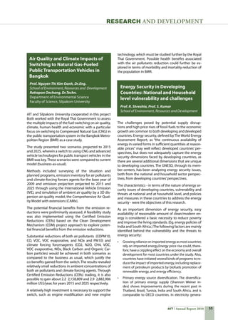 55AIT Annual Report 2010
RESEARCH and DEVELOPMENT
AIT and Silpakorn University cooperated in this project
Both worked with the Royal Thai Government to assess
the multiple impacts of the fuel-switching on air quality,
climate, human health and economic with a particular
focus on switching to Compressed Natural Gas (CNG) in
the public transportation system in the Bangkok Metro-
politan Region (BMR) as a case study.
The study presented two scenarios projected to 2015
and 2025, wherein a switch to using CNG and advanced
vehicle technologies for public transport vehicles in the
BMR was key.These scenarios were compared to current
model (business-as-usual).
Methods included surveying of the situation and
planned programs, emission inventory for air pollutants
and climate-forcing forcers agents for the base year of
2009 and emisison projection projected to 2015 and
2025 through using the International Vehicle Emission
(IVE), and simulation of ambient air quality by a 3D dis-
persion air quality model, the Comprehensive Air Qual-
ity Model with extensions (CAMx).
The potential financial benefits from the emission re-
ductions were preliminarily assessed. A feasibility study
was also implemented using the Certified Emission
Reductions (CERs) based on the Clean Development
Mechanism (CDM) project approach to explore poten-
tial financial benefits from the emission reductions.
Substantial reductions of both air pollutants  (COPM10,
CO, VOC, VOC evaporative, and NOx and PM10) and
climate forcing forcersagents (CO2, N2O, CH4, VOC,
VOC evaporative, NOx, Black Carbon and Organic Car-
bon particles) would be achieved in both scenarios as
compared to the business as usual, which justify the
co-benefits gained from the switch.The results revealed
relatively small reductions in ambient concentrations of
both air pollutants and climate forcing agents. Through
Certified Emission Reductions (CERs) trading, it is also
possible to gain about 2.2  2,158,809 and 2.9  2,882,906  
million US$/year, for years 2015 and 2025 respectively.
A relatively high investment is necessary to support the
switch, such as engine modification and new engine
Air Quality and Climate Impacts of
Switching to Natural Gas-Fueled
Public Transportation Vehicles in
Bangkok
Energy Security in Developing
Countries: National and Household
level vulnerability and challenges
The challenges posed by potential supply disrup-
tions and high price rises of fossil fuels to the economic
growth are common to both developing and developed
countries. Energy security, defined by The World Energy
Assessment Report, as “the continuous availability of
energy in varied forms in sufficient quantities at reason-
able prices” may well reflect developed countries’ per-
spectives, but does not adequately capture the energy
security dimensions faced by developing countries, as
there are several additional dimensions that are unique
to developing countries. The GNESD, through its mem-
ber centers, has been analyzing energy security issues,
both from the national and household sector perspec-
tives, from developing countries’perspectives.
The characteristics - in terms of the nature of energy se-
curity issues of developing countries, vulnerability and
threats at national and at household level, and policies
and measures in these countries to address the energy
security - were the objectives of this research.
As an important dimension of energy security, easy
availability of reasonable amount of clean/modern en-
ergy is considered a basic necessity to reduce poverty
and improve the living standards. (Eg. energy policies of
India and South Africa.)The following factors are mainly
identified behind the vulnerability and the threats to
energy security:
•	 Growingrelianceonimportedenergyasmostcountries
rely on imported energy.Energy price rise could, there-
fore, have a crippling effect on the economy and overall
development for most countries under the study. Also,
countries have initiated several kinds of programs to re-
duce the impact of imported energy, including replace-
ment of petroleum products by biofuels promotion of
renewable energy, and energy efficiency.
•	 Primary energy source diversification. The diversifica-
tion of primary energy supply (Shannon Weiner in-
dex) shows improvements during the recent past in
Thailand, Brazil, Tunisia, India and South Africa, and is
comparable to OECD countries. In electricity genera-
Prof. Nguyen Thi Kim Oanh, Dr.Eng.
School of Environment, Resources and Development
Rattapon Onchang, Dr.Techn.
Department of Environmental Science
Faculty of Science, Silpakorn University
technology, which must be studied further by the Royal
Thai Government. Possible health benefits associated
with the air pollutants reduction could further be ex-
plored in terms of morbidity and mortality reduction of
the population in BMR.
Prof. R. Shreshta, Prof. S. Kumar
School of Environment, Resources and Development
 