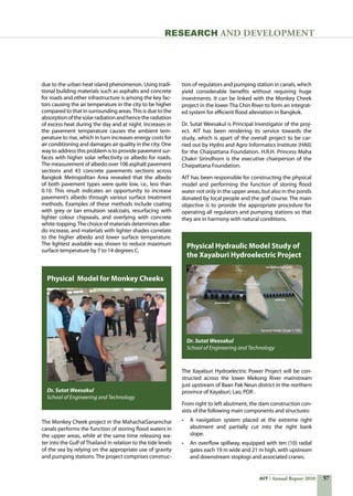 57AIT Annual Report 2010
RESEARCH and DEVELOPMENT
The Monkey Cheek project in the MahachaiSanamchai
canals performs the function of storing flood waters in
the upper areas, while at the same time releasing wa-
ter into the Gulf of Thailand in relation to the tide levels
of the sea by relying on the appropriate use of gravity
and pumping stations. The project comprises construc-
Physical Model for Monkey Cheeks
Dr. Sutat Weesakul
School of Engineering and Technology
tion of regulators and pumping station in canals, which
yield considerable benefits without requiring huge
investments. It can be linked with the Monkey Cheek
project in the lower Tha Chin River to form an integrat-
ed system for efficient flood alleviation in Bangkok.
Dr. Sutat Weesakul is Principal Investigator of the proj-
ect. AIT has been rendering its service towards the
study, which is apart of the overall project to be car-
ried out by Hydro and Agro Informatics Institute (HAII)
for the Chaipattana Foundation. H.R.H. Princess Maha
Chakri Sirindhorn is the executive chairperson of the
Chaipattana Foundation.
AIT has been responsible for constructing the physical
model and performing the function of storing flood
water not only in the upper areas, but also in the ponds
donated by local people and the golf course. The main
objective is to provide the appropriate procedure for
operating all regulators and pumping stations so that
they are in harmony with natural conditions.
The Xayaburi Hydroelectric Power Project will be con-
structed across the lower Mekong River mainstream
just upstream of Baan Pak Neun district in the northern
province of Xayaburi, Lao, PDR .
From right to left abutment, the dam construction con-
sists of the following main components and structures:
•	 A navigation system placed at the extreme right
abutment and partially cut into the right bank
slope.
•	 An overflow spillway, equipped with ten (10) radial
gates each 19 m wide and 21 m high, with upstream
and downstream stoplogs and associated cranes.
Physical Hydraulic Model Study of
the Xayaburi Hydroelectric Project
Dr. Sutat Weesakul
School of Engineering and Technology
due to the urban heat island phenomenon. Using tradi-
tional building materials such as asphalts and concrete
for roads and other infrastructure is among the key fac-
tors causing the air temperature in the city to be higher
compared to that in surrounding areas.This is due to the
absorptionofthesolarradiationandhencetheradiation
of excess heat during the day and at night. Increases in
the pavement temperature causes the ambient tem-
perature to rise, which in turn increases energy costs for
air conditioning and damages air quality in the city. One
way to address this problem is to provide pavement sur-
faces with higher solar reflectivity or albedo for roads.
The measurement of albedo over 106 asphalt pavement
sections and 43 concrete pavements sections across
Bangkok Metropolitan Area revealed that the albedo
of both pavement types were quite low, i.e., less than
0.10. This result indicates an opportunity to increase
pavement’s albedo through various surface treatment
methods. Examples of these methods include coating
with grey or tan emulsion sealcoats, resurfacing with
lighter colour chipseals, and overlying with concrete
white-topping.The choice of materials determines albe-
do increase, and materials with lighter shades correlate
to the higher albedo and lower surface temperature.
The lightest available was shown to reduce maximum
surface temperature by 7 to 14 degrees C.
 