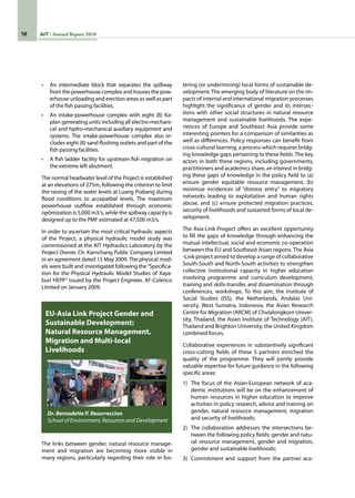 58 AIT Annual Report 2010
•	 An intermediate block that separates the spillway
from the powerhouse complex and houses the pow-
erhouse unloading and erection areas as well as part
of the fish passing facilities.
•	 An intake-powerhouse complex with eight (8) Ka-
plan generating units including all electro-mechani-
cal and hydro-mechanical auxiliary equipment and
systems. The intake-powerhouse complex also in-
cludes eight (8) sand flushing outlets and part of the
fish passing facilities.
•	 A fish ladder facility for upstream fish migration on
the extreme left abutment.
The normal headwater level of the Project is established
at an elevations of 275m, following the criterion to limit
the raising of the water levels at Luang Prabang during
flood conditions to accepatbel levels. The maximum
powerhouse outflow established through economic
optimization is 5,000 m3/s, while the spillway capacity is
designed up to the PMF estimated at 47,500 m3/s.
In order to ascertain the most critical hydraulic aspects
of the Project, a physical hydraulic model study was
commissioned at the AIT Hydraulics Laboratory by the
Project Owner, Ch. Karnchang Public Company Limited
in an agreement dated 15 May 2009. The physical mod-
els were built and investigated following the“Specifica-
tion for the Physical Hydraulic Model Studies of Xaya-
buri HEPP” issued by the Project Engineer, AF-Colenco
Limited on January 2009.
The links between gender, natural resource manage-
ment and migration are becoming more visible in
many regions, particularly regarding their role in fos-
EU-Asia Link Project Gender and
Sustainable Development:
Natural Resource Management,
Migration and Multi-local
Livelihoods
Dr. Bernadette P. Resurreccion
School of Environment, Resources and Development
tering (or undermining) local forms of sustainable de-
velopment. The emerging body of literature on the im-
pacts of internal and international migration processes
highlight the significance of gender and its intersec-
tions with other social structures in natural resource
management and sustainable livelihoods. The expe-
riences of Europe and Southeast Asia provide some
interesting pointers for a comparison of similarities as
well as differences. Policy responses can benefit from
cross-cultural learning, a process which requires bridg-
ing knowledge gaps pertaining to these fields. The key
actors in both these regions, including governments,
practitioners and academics share, an interest in bridg-
ing these gaps of knowledge in the policy field to (a)
ensure gender equitable resource management, (b)
minimise incidences of “distress entry” to migratory
networks leading to exploitation and human rights
abuse, and (c) ensure protected migration practices,
security of livelihoods and sustained forms of local de-
velopment.
The Asia-Link Progect offers an excellent opportunity
to fill the gaps of knowledge through enhancing the
mutual intellectual, social and economic co-operation
between the EU and Southeast Asian regions. The Asia
-Link project aimed to develop a range of collaborative
South-South and North-South activities to strengthen
collective institutional capacity in higher education
involving programme and curriculum development,
training and skills-transfer, and dissemination through
conferences, workshops. To this aim, the Institute of
Social Studies (ISS), the Netherlands, Andalas Uni-
versity, West Sumatra, Indonesia, the Asian Research
Centre for Migration (ARCM) of Chulalongkorn Univer-
sity, Thailand, the Asian Institute of Technology (AIT),
Thailand and Brighton University, the United Kingdom
combined forces.
Collaborative experiences in substantively significant
cross-cutting fields of these 5 partners enriched the
quality of the programme. They will jointly provide
valuable expertise for future guidance in the following
specific areas:
1)	 The focus of the Asian-European network of aca-
demic institutions will be on the enhancement of
human resources in higher education to improve
activities in policy research, advice and training on
gender, natural resource management, migration
and security of livelihoods;
2)	 The collaboration addresses the intersections be-
tween the following policy fields: gender and natu-
ral resource management, gender and migration,
gender and sustainable livelihoods;
3)	 Commitment and support from the partner aca-
 