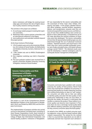 59AIT Annual Report 2010
RESEARCH and DEVELOPMENT
Consumers commonly have a problem with correctly
assessing the quality of food produce. Recent food
scares have lessened the confidence of consumers in
guessing food quality by visually inspecting, touching
and smelling food produce at open air “wet” markets.
Yet, consumers can either rely on their own ability
to identify quality and select the best quality or best
quality-price relationship or they can trust others, in
particular the retailer, the brand or a third party that
certifies or endorses the product. These indirect or ex-
trinsic quality cues become more important. In Thai-
land, there are now a seemingly myriad quality labels
from different labeling authorities and organizations.
Do they convince consumers about the food quality?
On behalf of the UNFAO, we studied consumer qual-
ity judgments using a decision-based method called
conjoint measurement. The rational for this method
is that it is assumed that respondents are not able to
realistically estimate how important each attribute is
demic institutions will bridge the existing knowl-
edge gaps and enhance the role of higher educa-
tion in policy research, training and advice.
The activities in this project are as follows:
1)	 An exchange student program involving the 5 part-
ner universities.
2)	 Workshops held in various partner universities and
an international conference in the Hague.
3)  Joint publications and extended networks beyond
the project period.
At the Asian Institute of Technology:
1)	 3 Ph.D students were sent to the University of Brigh-
ton, UK, Institute of Social Studies, the Netherlands
and Andalas University, Sumatra, Indonesia for 2-3
months;
2)	 1 MSc student was sent to ARCM, Chulalongkorn
University;
3)	 One migration workshop was held in November
2010;
4)	 Five post graduate students were received from 3
partner universities (Andalas University, University
of Brighton, Institute of Social Studies).
This project is a part of the Comprehensive Disaster
Management Program of the Government of Bangla-
desh, which was funded by UNDP, DFID, and the Euro-
pean Commission.  
The implementation of program activities was carried
out by an international consulting team consisting of
Asian Disaster Preparedness Center, Asian Institute of
Technology (AIT), National Society of Earthquake Tech-
nology of Nepal, Oyo International Corporation, and
several leading academic institutions of Bangladesh.  
Seismic Vulnerability and Risk
Assessment of Dhaka,
Chittagong, and Sylhet City
Dr. Pennung Warnitchai
School of Engineering and Technology
Consumer Judgment of the Quality
of Food: Do quality labels help?
Dr. Rian Beise-Zee
School of Management
AIT was responsible for the seismic vulnerability and
risk assessment of three major cities—Dhaka, Chit-
tagong, and Sylhet.  In this project, detailed informa-
tion about buildings, essential facilities, population,
lifelines, and transportation networks were first col-
lected and acquired from several sources, and field sur-
veys of more than 20,000 buildings were carried out.  
Based on these collected data, a comprehensive set of
GIS maps describing the existing conditions of these
cities were then developed.  The seismic vulnerability
of more than 40 representative building types was also
determined through the use of advanced numerical
analyses.  Potential economic and social losses in the
three cities from various possible earthquake scenar-
ios were finally estimated using a GIS-based software
package named “HAZUS”.  The obtained results were
used for developing a national contingency plan for
earthquake disaster management of Bangladesh.
 