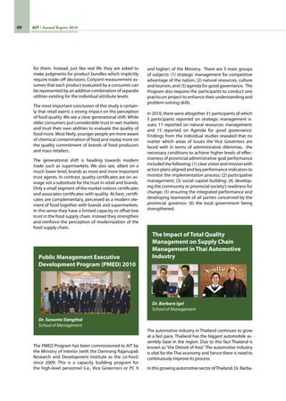 60 AIT Annual Report 2010
The PMED Program has been commissioned to AIT by
the Ministry of Interior (with the Damrong Rajanupab
Research and Development Institute as the co-host)
since 2009. This is a capacity building program for
the high-level personnel (i.e., Vice Governors or PC 9
Public Management Executive
Development Program (PMED) 2010
Dr. Sununta Siengthai
School of Management
The automotive industry in Thailand continues to grow
at a fast pace. Thailand has the biggest automobile as-
sembly base in the region. Due to this fact Thailand is
known as“the Detroit of Asia”. The automotive industry
is vital for the Thai economy and hence there is need to
continuously improve its process.
In this growing automotive sector ofThailand, Dr. Barba-
The Impact of Total Quality
Management on Supply Chain
Management in Thai Automotive
Industry
Dr. Barbara Igel
School of Management
for them. Instead, just like real life they are asked to
make judgments for product bundles which implicitly
require trade-off decisions. Conjoint measurement as-
sumes that each product evaluated by a consumer can
be represented by an additive combination of separate
utilities existing for the individual attribute levels.
The most important conclusion of this study is certain-
ly that retail exerts a strong impact on the perception
of food quality. We see a clear generational shift. While
older consumers put considerable trust in wet markets
and trust their own abilities to evaluate the quality of
food more. Most likely, younger people are more aware
of chemical contamination of food and replay more on
the quality commitment of brands of food producers
and mass retailers.
The generational shift is heading towards modern
trade such as supermarkets. We also see, albeit on a
much lower level, brands as more and more important
trust agents. In contrast, quality certificates are on av-
erage not a substitute for the trust in retail and brands.
Only a small segment of the market notices certificates
and associates certificates with quality. At best, certifi-
cates are complementary, perceived as a modern ele-
ment of food together with brands and supermarkets.
In this sense they have a limited capacity to offset low
trust in the food supply chain. Instead they strengthen
and reinforce the perception of modernization of the
food supply chain.
and higher) of the Ministry.  There are 3 main groups
of subjects: (1) strategic management for competitive
advantage of the nation, (2) natural resources, culture
and tourism, and (3) agenda for good governance.  The
Program also requires the participants to conduct one
practicum project to enhance their understanding and
problem-solving skills.  
In 2010, there were altogether 31 participants of which
5 participants reported on strategic management is-
sues; 11 reported on natural resources management;
and 15 reported on Agenda for good governance.  
Findings from the individual studies revealed that no
matter which areas of issues the Vice Governors are
faced with in terms of administrative dilemmas,  the
necessary conditions to achieve higher levels of effec-
tiveness of provincial administrative goal performance
includedthefollowing:(1)clearvisionandmissionwith
action plans aligned and key performance indicators to
monitor the implementation process; (2) participative
management; (3) social capital building; (4) develop-
ing the community or provincial society’s readiness for
change; (5) ensuring the integrated performance and
developing teamwork of all parties concerned by the
provincial governor; (6) the local government being
strengthened.
 