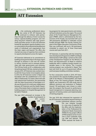 64 AIT Annual Report 2010
AIT Extension
A
s the continuing professional educa-
tion center of AIT, AIT Extension has
continued to enhance solid partner-
ships through the delivery of short courses for
various capacity-building programs and initi-
ating long-term initiatives with state govern-
ments and other sectors. In 2010, AIT Extension
hosted 80 specialized capacity-building cours-
es customized to the professional development
needs of individuals and organizations from
the Asian region and beyond. The office also
charted new areas of expertise that contribute
to capacity development across the region.
AIT Extension delivered on its commitment to
buildingstrongpartnershipsintheAsianregion
through its presence in the new AIT Centers
in various countries and its renewed partner-
ships with state governments and ministries.
The CSR Asia Center at AIT, a collaboration with
Hong Kong-based CSR Asia, started activities in
January 2010. AIT Extension also worked close-
ly with the Yunus Center in its inception phase.
In 2010, the AIT Extension Center in Nepal was
formalized with the establishment of its new
office in Kathmandu.To create a direct link with
sub-national level institutions, the partnership
with the State Government of Karnataka in In-
dia saw the launch of a multi-year collaboration
between AIT Extension and the Health Depart-
ment of Karnataka State to implement capacity
building programs in Hospital Management to
be held in Thailand.
The year 2010 witnessed an increase in the
number of participants to
AIT’s custom-
ized train-
ing programs for state governments and ministe-
rial level institutions across the region.The second
phase of the Punjab Resource Management Pro-
gram (PRMP), which is administered by the Gov-
ernment of the Punjab, was launched with up to
200 participants identified to undertake courses
funded through PRMP. The Faculty Training Pro-
gram of the Higher Education Commission of Pak-
istan was confirmed, with up to 100 participants
scheduled to attend one of three three-week
courses each year from 2011.
AIT Extension, in partnership with the United Na-
tions Development Programme (UNDP) and Nepal
Administrative Staff College, carried out the Lead-
ership Development Program for the Ministry of
Peace and Reconstruction of Nepal to enhance
leadership skills in realizing change towards sus-
tainable peace in the country. This 3-country
training program was conducted in Nepal, Thai-
land and Aceh for up to 50 government officers
and local peace building committee members.
For four consecutive months in 2010, AIT Exten-
sion assisted in the capacity-building program for
staff of the Ministry of Municipalities and Public
Works of Iraq. This training program, funded by
UNICEF, was conducted in AIT with study visits to
different provinces and institutions in Thailand.
Around 120 participants were chosen to under-
take this program that focused on performance-
based management in manpower planning, man-
agement of training centers and implementation
of training programs.
The year 2010 also witnessed the expansion of
the AIT Extension’s boundaries beyond training to
include institutional advisory services.
This new initiative brought
in a new area of expertise for
the office with the implemen-
tation of the Professional De-
velopment Needs Assessment
(PDNA) for key project officers
of IFAD projects across 4 coun-
tries in Asia: Cambodia, India,
Lao PDR and Vietnam. The
PDNA assessed the levels of
EXTENSION, OUTREACH AND CENTERS
 