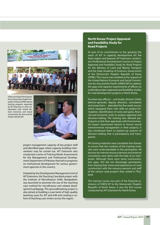 65AIT Annual Report 2010
(Aboveandright)Participants
from Democratic People’s Re-
public of Korea (DPRK) attend
training program organized
by AIT Extension in close col-
laboration with United Na-
tions Economic and Social
Commission for Asia and the
Pacific (UN-ESCAP).
project management capacity of key project staff
and identified gaps where capacity building inter-
ventions may be carried out. AIT Extension also
conducted a series of Training Needs Assessments
for the Management and Professional Develop-
ment Department of Pakistan that led to programs
on institutional development for various govern-
ment agencies in the country.
Initiated by the Development Management Unit of
AIT Extension, theTeaching Case Bank project with
the Institute of Microfinance (InM), Bangladesh,
was launched to promote the use of the teaching
case method for microfinance and related devel-
opment pedagogy. This groundbreaking project is
also aimed at building a case bank of high quality
teaching cases for AIT and InM and creating a co-
hort of teaching case writers across the region.
North Korea: Project Appraisal
and Feasibility Study for
Road Projects
As part of its commitment to the growing the
reach of AIT in capacity development for the
Asian region and beyond, AIT Extension conduct-
ed a Professional Development Course on Project
Appraisal and Feasibility Study for Road Projects
for the Ministry of Land and Marine Transport
and the State Academy of Sciences, Government
of the Democratic People’s Republic of Korea
(DPRK). This course was initiated at the request of
the United Nations Economic and Social Commis-
sion for Asia and the Pacific (UNESCAP) to address
the gaps and capacity requirements of officers to
undertake project appraisal and feasibility studies
for road development projects in North Korea.
Fourteen key officers – unit heads, division chiefs,
director-generals, deputy directors, consultants
and researchers –  attended the five-week course,
which equipped them with skills on project for-
mulation, identification of costs and gains, finan-
cial and economic tools on project appraisal and
decision-making. The training also allowed par-
ticipants to link their appraisals with Environmen-
tal Impact Assessment reports to ensure sound
environmental management in their projects. It
also introduced them to bottom-up systems of
decision-making that is participatory and trans-
parent.
All training materials were translated into Korean
to ensure that the contents of the training mod-
ules were understandable to the participants. All
lectures by internal resource persons and external
consultants were done with the help of an inter-
preter. Although there were some communica-
tion gaps, this did not discourage participants
from sharing their views and experiences on road
construction with the resource persons and staff
of the various road projects they visited in Thai-
land.
The training course was part of the financial as-
sistance of UNESCAP to the Democratic People’s
Republic of North Korea. It was the first course
conducted by AIT Extension for North Korea.
 