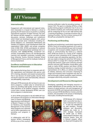 66 AIT Annual Report 2010
Internationality
Engagement with international and regional institu-
tions interested in or based in Vietnam is critical to
growing the AIT brand and to its growth as a leading
international institution of higher learning. This year,
AIT Vietnam (AITVN) engaged in a number of group
discussions, seminars, workshops and conferences
which linked and developed programs with various
public and private sector institutions including em-
bassies (Belgium, U.S., Switzerland, Netherlands and
Sweden); EU platforms; Asian Development Bank; UN
organizations (FAO, UNDP); and private companies
(Intel, V-CEM, EVN). AITVN’s participation at national,
regional and international-level workshops led to in-
teractions with SAEMEO-RETRAC, US-Vietnam Uni-
versities, Sustainability Science, ISF and Management
Learning and reputable universities including Salz-
burg University- Austria, Clermont Graduate School
of Management-France, and the Graduate Institute of
Geneva-Switzerland.   
Excellence and Relevance in Education
Research and Outreach
When asked what brings them to cooperate with AIT-
VN, organizations and individuals who partner with
AIT in training, education and research answered first
that it was because of overall quality. Second, third
and fourth responses were internationality, relevance
and affordability, respectively.
Although AITVN previously did not have its own aca-
demic programs, it added value to School-led pro-
grams by providing high-quality services that facili-
tated operation of all academic programs. However,
current plans include developing AITVN’s own aca-
demic programs in selected areas.  
In 2010, AITVN participated in the IEC/ADRC/AIT Sen-
ate to present new programs on: Information Manage-
ment in Finance and Banking;
Aqua-business;andProfession-
al Master’s Program on Disas-
ter Resiliency and Hospitality
Management. At the moment,
these programs are in demand
and no other organizations are
providing such programs in
Vietnam.  
In collaboration with AIT Ex-
tension, AITVN is developing
AITVN as one of the country’s
training certification nodes for providing trainings  of
trainers (ToT). The goal is to develop AITVN as a high
quality training program certification hub. To do so, it
has started to build its own institutional capacity and
will be conducting ToT for its own staff starting with
1) training of facilitators; 2) trainings of trainers and; 3)
training of certifiers. The first in-house training of AIT-
VN staff was scheduled for mid-April, 2011.
Positioning and Branding
Branding and positioning is particularly important for
AITVN in terms of increasing awareness of its work in
the country. This was achieved this year with increased
recognition and increased visibility, despite the chal-
lenges in communicating the brand at a national
level. AITVN was known as a “Center of AIT” implying
a small and minor component of AIT. However, given
its broad scope and expanding operations, the deci-
sion was made to change the name from“AIT Center in
Vietnam-AITCV” to simply “AIT in Vietnam-AITVN.” This
change did, however, create some confusion amongst
partners and even staff. Therefore, strong efforts were
made to clarify AITVN’s position and brand. AITVN’s
branding strategy involved attention to visual brand
representation at its offices, on vehicles and through
its website, stationary and curriculum. Improving its
image and increasing name recognition was also car-
ried out through a regular newsletter, expert seminars,
newspaper advertising, and public ceremonies.
Development and Resources Management
Developing, expanding and managing resources in-
cluded: identification of new partners and the main-
tenance of valued partners; care and management of
personnel of AITVN; and improved administrative effi-
ciency. Last year AITVN identified an investor, potential
location, and proceeded in the process of developing
macro-plan, including the business plan.  
AITVN Retreat: AIT in Vietnam  
held a successful two-day re-
treat in Danang from January
9 - 10 that was attended by
43 staff members. Through
dialogues and discussions,
progress was made on: 1)
2016 Strategic Framework
for AITVN and; 2) Perfor-
mance-based Evaluation and
Incentive System. Since AIT
in Vietnam program offices
are dispersed throughout the
AIT Vietnam
 