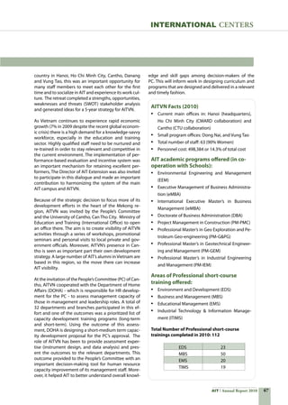 67AIT Annual Report 2010
country in Hanoi, Ho Chi Minh City, Cantho, Danang
and Vung Tao, this was an important opportunity for
many staff members to meet each other for the first
time and to socialize in AIT and experience its work cul-
ture.  The retreat completed a strengths, opportunities,
weaknesses and threats (SWOT) stakeholder analysis
and generated ideas for a 5-year strategy for AITVN.  
As Vietnam continues to experience rapid economic
growth (7% in 2009 despite the recent global econom-
ic crisis) there is a high demand for a knowledge-savvy
workforce, especially in the education and training
sector. Highly qualified staff need to be nurtured and
re-trained in order to stay relevant and competitive in
the current environment. The implementation of per-
formance-based evaluation and incentive system was
an important mechanism for retaining excellent per-
formers, The Director of AIT Extension was also invited
to participate in this dialogue and made an important  
contribution to harmonizing the system of the main
AIT campus and AITVN.
Because of the strategic decision to focus more of its
development efforts in the heart of the Mekong re-
gion, AITVN was invited by the People’s Committee
and the University of Cantho, Can Tho City.  Ministry of
Education and Training (International Office) to open
an office there. The aim is to create visibility of AITVN
activities through a series of workshops, promotional
seminars and personal visits to local private and gov-
ernment officials. Moreover, AITVN’s presence in Can-
tho is seen as important part their own development
strategy. A large number of AIT’s alumni in Vietnam are
based in this region, so the move there can increase
AIT visibility.
At the invitation of the People’s Committee (PC) of Can-
tho, AITVN cooperated with the Department of Home
Affairs (DOHA) - which is responsible for HR develop-
ment for the PC - to assess management capacity of
those in management and leadership roles. A total of
32 departments and branches participated in this ef-
fort and one of the outcomes was a prioritized list of
capacity development training programs (long-term
and short-term). Using the outcome of this assess-
ment, DOHA is designing a short-medium term capac-
ity development proposal for the PC’s approval.  The
role of AITVN has been to provide assessment exper-
tise (instrument design, and data analysis) and pres-
ent the outcomes to the relevant departments. This
outcome provided to the People’s Committee with an
important decision-making tool for human resource
capacity improvement of its management staff. More-
over, it helped AIT to better understand overall knowl-
edge and skill gaps among decision-makers of the
PC. This will inform work in designing curriculum and
programs that are designed and delivered in a relevant
and timely fashion.   
INternational centers
AITVN Facts (2010)
•	 Current main offices in: Hanoi (headquarters),
Ho Chi Minh City (CMARD collaboration) and
Cantho (CTU collaboration)
•	 Small program offices: Dong Nai, and Vung Tao
•	 Total number of staff: 63 (90% Women)
•	 Personnel cost: 498,384 or 14.3% of total cost
AIT academic programs offered (in co-
operation with Schools):
• 	 Environmental Engineering and Management
(EEM)
• 	 Executive Management of Business Administra-
tion (eMBA)
• 	 International Executive Master’s in Business
Management (ieMBA)
• 	 Doctorate of Business Administration (DBA)
• 	 Project Management in Construction (PM-PMC)
• 	 Professional Master’s in Geo Exploration and Pe-
troleum Geo-engineering (PM-GPG)
• 	 Professional Master’s in Geotechnical Engineer-
ing and Management (PM-GEM)
• 	 Professional Master’s in Industrial Engineering
and Management (PM-IEM)
Areas of Professional short-course
training offered:
• 	 Environment and Development (EDS)
• 	 Business and Management (MBS)
• 	 Educational Management (EMS)
• 	 Industrial Technology  Information Manage-
ment (ITIMS)
Total Number of Professional short-course
trainings completed in 2010: 112
EDS 	 23
MBS	 50
EMS 	 20
TIMS	 19
 