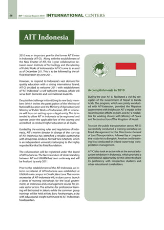 68 AIT Annual Report 2010 INternational centers
2010 was an important year for the former AIT Center
in Indonesia (AIT-CI).  Along with the establishment of
the New Charter of AIT, the 3-year collaboration be-
tween Asian Institute of Technology and the Ministry
of Public Works of Indonesia for AIT-CI came to an end
as of December 201. This is to be followed by the of-
ficial expiration by June 2011.
However, in respond to Indonesia’s vast demand for
quality education with a strong international brand,
AIT-CI decided to welcome 2011 with establishment
of “AIT-Indonesia”: a self-sufficient campus, which will
serve both domestic and international students.
Despitethechallengeinidentifyingitsnewbodymem-
bers (which invites the participation of the Ministry of
National Education and the Ministry of Agriculture and
Ministry of Public Works of Indonesia), AIT in Indone-
sia will focus on setting up as a legal entity. This is in-
tended to allow AIT in Indonesia to be registered and
operate under the applicable law of the country and
accredited to conduct higher education at all levels.
Guided by the existing rules and regulations of Indo-
nesia, AIT’s interim director in charge of the start up
of AIT-Indonesia has identified a reliable partnership
with Universitas Jenderal Ahmad Yani (UNJANI), which
is an independent university belonging to the highly
regarded Kartika Eka Paksi foundation.
The collaboration will be registered under the brand
of AIT-Indonesia. The Memorandum of Understanding
between AIT and UNJANI has been underway and will
be finalized by early 2011.
Prior to the establishment of the AIT-Indonesia, an in-
terim secretariat of AIT-Indonesia was established at
UNJANI main campus in Cimahi,West Java.The interim
secretariat of AIT-Indonesia will, in due course, launch
a series of training workshops for the local govern-
ments of Indonesia and a management course for pri-
vate sector actors. The activities for professional learn-
ing will be hosted in Jakarta while the common group
trainings will be held at Kota Baru Parahyangan; a city
with educational insight nominated to AIT-Indonesia’s
headquarters.
Accomplishments in 2010
During the year AIT-CI facilitated a visit by del-
egates of the Government of Nepal to Banda
Aceh. The program, which was jointly conduct-
ed with AIT-Extension, provided the Nepalese
government with insights on AIT’s impact in the
reconstruction efforts in Aceh, and AIT’s modali-
ties for working closely with Ministry of Peace
and Reconstruction of The Kingdom of Nepal.
To assist the public transportation sector, AIT-CI
successfully conducted a training workshop on
Road Management for the Directorate General
of Land Transportation, followed by a compara-
tive study visit to Bangkok. Another similar train-
ing was conducted on inland waterways trans-
portation management.
AIT-CI also took an active role at the annual edu-
cation exhibition in Indonesia, which provided a
promotional opportunity for the center to share
its proficiency with prospective students and
other educational stakeholders.
AIT Indonesia
 