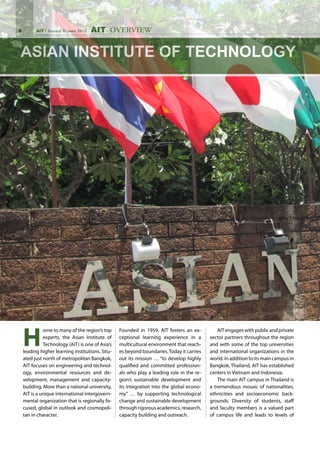 AIT Annual Report 2010
H
ome to many of the region’s top
experts, the Asian Institute of
Technology (AIT) is one of Asia’s
leading higher learning institutions. Situ-
ated just north of metropolitan Bangkok,
AIT focuses on engineering and technol-
ogy, environmental resources and de-
velopment, management and capacity-
building. More than a national university,
AIT is a unique international intergovern-
mental organization that is regionally fo-
cused, global in outlook and cosmopoli-
tan in character.
Founded in 1959, AIT fosters an ex-
ceptional learning experience in a
multicultural environment that reach-
es beyond boundaries.Today it carries
out its mission … “to develop highly
qualified and committed profession-
als who play a leading role in the re-
gion’s sustainable development and
its integration into the global econo-
my” … by supporting technological
change and sustainable development
through rigorous academics, research,
capacity building and outreach.
	 AIT engages with public and private
sector partners throughout the region
and with some of the top universities
and international organizations in the
world. In addition to its main campus in
Bangkok, Thailand, AIT has established
centers in Vietnam and Indonesia.
	 The main AIT campus in Thailand is
a tremendous mosaic of nationalities,
ethnicities and socioeconomic back-
grounds. Diversity of students, staff
and faculty members is a valued part
of campus life and leads to levels of
AIT OVERVIEW
 