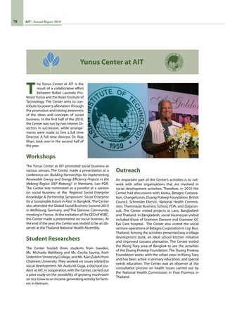 70 AIT Annual Report 2010
T
he Yunus Center at AIT is the
result of a collaborative effort
between Nobel Laureate Pro-
fessorYunus and the Asian Institute of
Technology. The Center aims to con-
tribute to poverty alleviation through
the promotion and raising awareness
of the ideas and concepts of social
business. In the first half of the 2010,
the Center was run by two Interim Di-
rectors in succession, while arrange-
ments were made to hire a full time
Director. A full time director, Dr. Riaz
Khan, took over in the second half of
the year.
Workshops
The Yunus Center at AIT promoted social business at
various venues. The Center made a presentation at a
conference on ‘Building Partnerships for Implementing
Renewable Energy and Energy Efficiency Projects in the
Mekong Region (EEP Mekong)’ in Vientiane, Lao PDR.  
The Center was nominated as a panelist at a session
on social business at the ‘Regional Social Enterprise
Knowledge  Partnership Symposium: Social Enterprise
for a Sustainable Future in Asia’ in Bangkok. The Center
also attended the Global Social Business Summit 2010
in Wolfsburg, Germany, and The Danone Community
meetinginFrance.  AttheinvitationoftheCEOofHSBC,
the Center made a presentation on social business. At
the end of the year, the Center was invited to be an ob-
server at the Thailand National Health Assembly.
Student Researchers
The Center hosted three students from Sweden,
Ms. Michaela Wahlberg and Ms. Cecilia Sauma, from
Södertörn University College, and Mr. Alan Zabihi from
Chalmers University. They worked on issues related to
social development. Mr. Audu Idi Guga, a doctoral stu-
dent at AIT, in cooperation with the Center, carried out
a pilot study on the possibility of growing mushroom
on rice straw as an income generating activity for farm-
ers in Vietnam.
Outreach
An important part of the Center’s activities is to net-
work with other organizations that are involved in
social development activities. Therefore, in 2010 the
Center had discussions with Asoka, Betagro Corpora-
tion, Changefusion, Duang Prateep Foundation, British
Council, Schneider Electric, National Health Commis-
sion, Thammasat Business School, PDA, and Datacon-
sult. The Center visited projects in Laos, Bangladesh
and Thailand. In Bangladesh, social businesses visited
included those of Grameen Danone and Grameen GC
Eye Care hospital.  The Center also visited the social
venture operations of Betagro Corporation in Lop Buri,
Thailand. Among the activities presented was a village
development bank, an ideal school kitchen initiative
and improved cassava plantation. The Center visited
the Klong Toey area of Bangkok to see the activities
of the Duang Prateep Foundation. The Duang Prateep
Foundation works with the urban poor in Klong Toey
and has been active in primary education, and special
needs education. The Center was an observer at the
consultative process on health issues carried out by
the National Health Commission in Prae Province in
Thailand.
Yunus Center at AIT
 