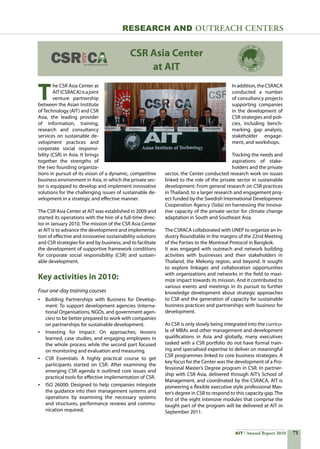 71AIT Annual Report 2010
Research and Outreach CenTERS
T
he CSR Asia Center at
AIT(CSRACA)isajoint
venture partnership
between the Asian Institute
ofTechnology (AIT) and CSR
Asia, the leading provider
of information, training,
research and consultancy
services on sustainable de-
velopment practices and
corporate social responsi-
bility (CSR) in Asia. It brings
together the strengths of
the two founding organiza-
tions in pursuit of its vision of a dynamic, competitive
business environment in Asia, in which the private sec-
tor is equipped to develop and implement innovative
solutions for the challenging issues of sustainable de-
velopment in a strategic and effective manner.
The CSR Asia Center at AIT was established in 2009 and
started its operations with the hire of a full-time direc-
tor in January 2010. The mission of the CSR Asia Center
at AIT is to advance the development and implementa-
tion of effective and innovative sustainability solutions
and CSR strategies for and by business; and to facilitate
the development of supportive framework conditions
for corporate social responsibility (CSR) and sustain-
able development.
Key activities in 2010:
Four one-day training courses
•	 Building Partnerships with Business for Develop-
ment: To support development agencies (Interna-
tional Organisations, NGOs, and government agen-
cies) to be better prepared to work with companies
on partnerships for sustainable development.
•	 Investing for Impact: On approaches, lessons
learned, case studies, and engaging employees in
the whole process while the second part focused
on monitoring and evaluation and measuring.
•	 CSR Essentials: A highly practical course to get
participants started on CSR. After examining the
emerging CSR agenda it outlined core issues and
practical tools for effective implementation of CSR.
•	 ISO 26000: Designed to help companies integrate
the guidance into their management systems and
operations by examining the necessary systems
and structures, performance reviews and commu-
nication required.
Inaddition,theCSRACA
conducted a number
of consultancy projects
supporting companies
in the development of
CSR strategies and poli-
cies, including bench-
marking, gap analysis,
stakeholder engage-
ment, and workshops.
Tracking the needs and
aspirations of stake-
holders and the private
sector, the Center conducted research work on issues
linked to the role of the private sector in sustainable
development: From general research on CSR practices
in Thailand, to a larger research and engagement proj-
ect funded by the Swedish International Development
Cooperation Agency (Sida) on harnessing the innova-
tive capacity of the private sector for climate change
adaptation in South and Southeast Asia.
The CSRACA collaborated with UNEP to organize an In-
dustry Roundtable in the margins of the 22nd Meeting
of the Parties to the Montreal Protocol in Bangkok.
It was engaged with outreach and network building
activities with businesses and their stakeholders in
Thailand, the Mekong region, and beyond. It sought
to explore linkages and collaboration opportunities
with organizations and networks in the field to maxi-
mize impact towards its mission. And it contributed to
various events and meetings in its pursuit to further
knowledge development about strategic approaches
to CSR and the generation of capacity for sustainable
business practices and partnerships with business for
development.
As CSR is only slowly being integrated into the curricu-
la of MBAs and other management and development
qualifications in Asia and globally, many executives
tasked with a CSR portfolio do not have formal train-
ing and specialised expertise to deliver on meaningful
CSR programmes linked to core business strategies. A
key focus for the Center was the development of a Pro-
fessional Master’s Degree program in CSR. In partner-
ship with CSR Asia, delivered through AIT’s School of
Management, and coordinated by the CSRACA, AIT is
pioneering a flexible executive style professional Mas-
ter’s degree in CSR to respond to this capacity gap. The
first of the eight intensive modules that comprise the
taught part of the program will be delivered at AIT in
September 2011.
CSR Asia Center
at AIT
 