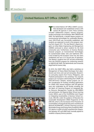 72 AIT Annual Report 2010
T
he United Nations AIT Office (UNAIT) success-
fully developed and established contacts with
several UN agencies in 2010. These activities
included collaborative projects, training programs,
student exchanges and workshops. With UNESCO-IHE
Delft, The Netherlands, a double degree program on
environmental technologies for sustainable develop-
ment (DD-ETSuD) was successfully established, and
students are expected to enroll in the program start-
ing from August 2011. The dual Master’s degree pro-
gram on Urban Water Engineering and Management
(UWEM) continued to attract students for the third
consecutive year. Furthermore, an Erasmus Mundus
Doctoral program on Environmental Technologies
for Contaminated Solids, Soils and Sediments (ETe-
CoS3) funded by the European Union has also been
established and was in its second year of operation.
Two Master’s students from AIT secured scholarships
from the ETeCOS3 program for conducting research
at UNESCO-IHE Delft, The Netherlands and Università
degil Studi di Cassino, Italy.
IIn 2010, the UNAIT Office also held a workshop on
Management of Heavy Metal Discharges from aban-
doned coal mines and coal ash dumpsites. Research-
ers and policy experts from France, Philippines, and
Thailand participated in the workshop. Two research
projects are in progress with funding from UPaRF and
SDCC/AIT-France network. Several projects are un-
der consideration for funding including applications
for USAID, GEO. Several initiatives with UN agencies
were also undertaken by AIT faculty including: the
4th Batch of E-learning Program on Integrated Wa-
ter Resource Management, funded by UNU-INWEH
and participants; the Regional Water Virtual Learning
Center (WVLC), part of the ProSPER.Net Joint Project
on Integrating Sustainability in Business School Cur-
ricula, UNU-IAS, under the guidance of Education for
Sustainable Development (EfSD) Programme of the
UNU-IAS, which is the Secretariat of the Promotion of
Sustainability in Postgraduate Education and Research
Network (ProSPER.NET), and the E-learning Course on
Renewable Energy and Energy Policy funded by UNES-
CO, Jakarta. In order to further streamline the coopera-
tion between AIT and UNEP, both mutually agreed to
establish a Deputy Director position.
United Nations AIT Office (UNAIT)
 