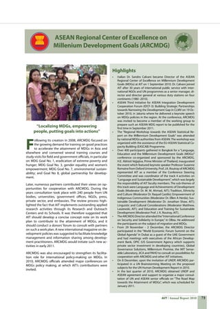 73AIT Annual Report 2010
F
ollowing its creation in 2008, ARCMDG focused on
the growing demand for training on good practices
to accelerate the attainment of MDGs in Asia and
elsewhere and convened several training courses and
study visits for field and government officials, in particular
on MDG Goal No. 1, eradication of extreme poverty and
hunger; MDG Goal No. 3, gender equality and women’s
empowerment; MDG Goal No. 7, environmental sustain-
ability; and Goal No 8, global partnership for develop-
ment.
Later, numerous partners contributed their views on op-
portunities for cooperation with ARCMDG. During the
years consultation took place with 240 people from UN
bodies, universities, government offices, NGOs, press,
private sector, and embassies. The review process high-
lighted the fact that AIT implements outstanding applied
research activities through its Research and Outreach
Centers and its Schools. It was therefore suggested that
AIT should develop a concise concept note on its work
plan to contribute to the attainment of MDGs, and it
should conduct a donors’ forum to consult with partners
on such a work plan. A new international magazine on de-
velopment policies was suggested to facilitate knowledge
management and information sharing among develop-
ment practitioners. ARCMDG would initiate such new ac-
tivities in early 2011.
ARCMDG was also encouraged to strengthen its facilita-
tion role for international policy-making on MDGs. In
2010, ARCMDG officials attended major conferences on
MDGs policy making, at which AIT’s contributions were
invited.
“Localizing MDGs, empowering
people, putting goals into actions”
Highlights
•	 Italian Dr. Sandro Calvani became Director of the ASEAN
Regional Center of Excellence on Millennium Development
Goals (MDGs) at AIT on 1 September 2010. Dr. Calvani joined
AIT after 30 years of international public service with inter-
national NGOs and UN programmes as a senior manager, di-
rector and director general at various duty stations on four
continents (1980 -2010).
•	 ASEAN Third Initiative for ASEAN Integration Development
Cooperation Forum (IDCF-3): Building Strategic Partnerships
towards Narrowing the Development Gap in CLMV on 19 Oc-
tober 2010, in Jakarta where he delivered a keynote speech
on MDGs policies in the region. At the conference, ARCMDG
was invited to become a member of the working group to
prepare such an ASEAN MDG report to be published for the
first time in September 2011.
•	 The “Regional Workshop towards the ASEAN Statistical Re-
port on the Millennium Development Goals” was attended
by national MDGs authorities from ASEAN.The workshop was
organized with the assistance of the EU-ASEAN Statistical Ca-
pacity Building (EASCAB) Programme.
•	 Over 400 participants gathered in Bangkok for a “Language,
Education and the Millennium Development Goals (MDGs)”
conference co-organized and sponsored by the ARCMDG.
H.E. Abhisit Vejjajiva, Prime Minister of Thailand, inaugurated
the event which featured keynote speaker Professor Suzanne
Romaine from Oxford University. Prof. J.K. Routray of ARCMDG
represented AIT as a member of the Conference Steering
Committee and was coordinator of the track 4 activities on
“Language and Sustainable Development”, which was largely
the responsibility of AIT faculty members. The sub-themes of
this track were Language and Achievements of Development
Goals (Moderator Dr. M. M. Ahmad, AIT); Tradition, Ethnicity
and Culture (Moderator Dr. Raquel Castilo); Empowerment of
Indigenous Communities (Moderator Dr. Ellen A Herda); Sus-
tainable Development (Moderator Dr. Jonathan Shaw, AIT);
Linguistic and Cultural Considerations (Moderator Matthew,
Laszewski, AIT); and Education and Training for Sustainable
Development (Moderator Prof. J. K. Routray, AIT).
•	 TheARCMDGDirectorattendedthe“InternationalConference
on Security and Solidarity in Europe,” in Olbia. He addressed
the participants on the subject of migration and MDGs.
•	 From 29 November - 2 December, the ARCMDG Director
participated in the “World Economic Forum Summit on the
Global Agenda” in Dubai as a guest of the UAE Government
and had meetings with executives of the African Develop-
ment Bank, OPIC (US Government Agency which supports
private sector investment in developing countries), Global
Governance Solutions, Millennium Promise, the MIT Sense-
able Laboratory, JICA and PAHO to consult on possibilities for
cooperation with ARCMDG and other AIT initiatives.
•	 On 8 December, upon the invitation of UNDP, ARCMDG par-
ticipated in a UN Brainstorming Meeting on the proposed
subjects for the UN Human Development Report in 2010.
•	 In the last quarter of 2010, ARCMDG obtained UNDP and
ASEAN agreement and support to organize a major consul-
tation of UN and ASEAN senior officials on “The Road Map
towards the Attainment of MDGs”, which was scheduled for
January 2011.
ASEAN Regional Center of Excellence on
Millenium Development Goals (ARCMDG)
 