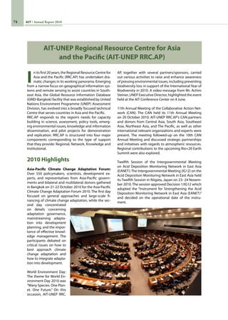 74 AIT Annual Report 2010
I
n its first 20 years, the Regional Resource Centre for
Asia and the Pacific (RRC.AP) has undertaken dra-
matic changes in its working panorama. Emerging
from a narrow focus on geographical information sys-
tems and remote sensing to assist countries in South-
east Asia, the Global Resource Information Database
(GRID-Bangkok) facility that was established by United
Nations Environment Programme (UNEP) Assessment
Division, has evolved into a broadly focused technical
Centre that serves countries in Asia and the Pacific.
RRC.AP responds to the region’s needs for capacity
building in science, assessment, policy tools, emerg-
ing environmental issues, knowledge and information
dissemination, and pilot projects for demonstration
and replication. RRC.AP is structured into four major
components corresponding to the type of support
that they provide: Regional, Network, Knowledge and
Institutional.
2010 Highlights
Asia-Pacific Climate Change Adaptation Forum:
Over 550 policymakers, scientists, development ex-
perts, and representatives from Asia-Pacific govern-
ments and bilateral and multilateral donors gathered
in Bangkok on 21-22 October 2010 for the Asia-Pacific
Climate Change Adaptation Forum 2010. The first day
focused on general approaches and large-scale fi-
nancing of climate change adaptation, while the sec-
ond day concentrated
on details concerning
adaptation governance,
mainstreaming adapta-
tion into development
planning, and the impor-
tance of effective knowl-
edge management. The
participants debated on
critical issues on how to
best approach climate
change adaptation and
how to integrate adapta-
tion into development.
 
World Environment Day:
The theme for World En-
vironment Day 2010 was
“Many Species. One Plan-
et. One Future.” On this
occasion, AIT-UNEP RRC.
AP, together with several partners/sponsors, carried
out various activities to raise and enhance awareness
of pressing environmental issues, including preventing
biodiversity loss in support of the International Year of
Biodiversity in 2010. A video message from Mr. Achim
Steiner, UNEP Executive Director, highlighted the event
held at the AIT Conference Center on 4 June.
11th Annual Meeting of the Collaborative Action Net-
work (CAN): The CAN held its 11th Annual Meeting
on 20 October 2010. AIT-UNEP RRC.AP’s CAN partners
and donors from Central Asia, South Asia, Southeast
Asia, Northeast Asia, and The Pacific, as well as other
international relevant organizations and experts were
present. The meeting followed-up on the 10th CAN
Annual Meeting and discussed strategic partnerships
and initiatives with regards to atmospheric resources.
Regional contributions to the upcoming Rio+20 Earth
Summit were also explored.
Twelfth Session of the Intergovernmental Meeting
on Acid Deposition Monitoring Network in East Asia
(EANET): The Intergovernmental Meeting (IG12) on the
Acid Deposition Monitoring Network in East Asia held
its Twelfth Session in Niigata, Japan on 23- 24 Novem-
ber 2010. The session approved Decision 1/IG12 which
adopted the “Instrument for Strengthening the Acid
Deposition Monitoring Network in East Asia (EANET)”
and decided on the operational date of the instru-
ment.
AIT-UNEP Regional Resource Centre for Asia
and the Pacific (AIT-UNEP RRC.AP)
 