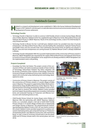 75AIT Annual Report 2010
Research and Outreach CenTERS
Projects Completed
•	 Knowledge City Police Sub-Station: This project consists of the con-
struction of Police sub-station located just outside of Asian Institute
of Technology, Pathumthani Thailand. This Police substation will
be serving 3 institutions Asian Institute of Technology, Thammasat
University of Rangsit and National Science Park. Habitech Center de-
signed and constructed using interlocking brick technology devel-
oped at its center.
•	 Construction of Primary Schools in Myanmar: This project consists of
the construction of 5 Primary schools in 5 remote villages of Delta
areas in Myanmar.This project is supported by Oxfam-Novib and im-
plemented by Sitagu Buddhist Missionary Center, Myanmar. The in-
terlocking-bricks technology developed by Habitech Center of SET,
AIT was used to construct the schools. Habitech Center provided
technical support by providing equipments to produce interlocking
bricks and conducted Trainings on Production and Effective Con-
struction with Interlocking bricks on sites.
•	 Child-Friendly Primary Schools for Cyclone Nurgis victim Children of
Myanmar: With the partnership with UNICEF Myanmar, Habitech
Center, as a consultant, played a vital role to build Child Friendly
Primary Schools in 35 remote villages of Delta areas in Ayeyarwady
and Yangon Division of Myanmar. The interlocking-bricks technol-
ogy developed by Habitech Center of SET, AIT was used to construct
the schools Habitech Center provided equipments to produce soil-
cement interlocking bricks and conducted trainings on “Production
of Interlocking Bricks” and “Effective Construction with Interlocking
Bricks” on sites. A total of 10 Primary Schools built in the first phase
(2009) and 25 Primary Schools built in the second phase (Jan-June
2010).
Habitech Center
H
abitech is a research and development center established in 1989 in the Human Settlement Development
Program of AIT. Habitech’s ultimate goal is to seek alternative technical and environmental solutions in the
development of human settlements.
Technology Transfer
•	 Technology Transfer to Myanmar: In order to construct child-friendly schools in remote Cyclone Nargis affected
areas of Delta, Myanmar, Habitech Center has supplied through its Myanmar Center, Manual Brick Presses and
Hydraulic Brick Presses to UNICEF Myanmar. Result of this technology transfer, a total of 45 Child friendly Pri-
mary Schools were built.
•	 Technology Transfer to Bhutan: For last 2 and half years, Habitech Center has provided more than 25 private
entrepreneurs with Manual Brick Presses, Micro-concrete Roofing Tiles workstations, Hydraulic Testing Presses
and paddle mixers and one concrete mixer. Since interlocking soil-cement bricks are getting very popular in
Bhutan, more and more entrepreneurs are coming forward. So, Habitech Bhutan Center is already established
in Bhutan.
•	 Technology Transfer to Bangladesh:With the successful implementation of the construction of Primary schools in
Myanmar, UNICEF Bangladesh also requested for the supply of Manual Brick Presses and Hydraulic brick Presses
to construct Primary Schools in Bangladesh. So far, equipments are already provided to UNICEF Bangladesh, but
the implementation work is still pending.
Knowledge City, Pathumthai, Thailand  
Police Sub-Station
Primary school in Myanmar
Primary Schools for Cyclone Nargis victims in
Myanmar
 