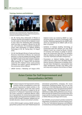 76 AIT Annual Report 2010
T
he Asian Center for Soil Improvement and Geo-
synthetics (ACSIG) consolidated its current soil/
ground improvement related activities in the
Soil Engineering Program, liaised with other Centers
relevant to ACSIG, and acted as a catalyst for the ad-
vancement of soil/ground improvement techniques.
The Center continued to spearhead effective utiliza-
tion of geosynthetics for environmental preservation
and to mitigate existing geotechnical problems in Asia
and the Pacific through competent, updated and sus-
tainable education, research and outreach activities.
In 2010, ACSIG brought numerous QA/QC testing for
geosynthetic products from both Thailand-based and
Asian Center for Soil Improvement and
Geosynthetics (ACSIG)
Trainings, Seminars and Exhibitions
The Minister was accompanied by Mr. Sangay Dorjee, Director of
Department of Occupational Standards, and Mr. Kuenzang Dechen,
Counselor of Embassy of Bhutan to Thailand.
•	 H.E. Mr. Tsering Dorji, Ambassador of Bhutan to
Thailand, Australia and Singapore accompanied by
his wife made an informal visit to Habitech Center
to learn about the interlocking Brick technology,
which has been so popular in Bhutan for the last  
two  and a half years. The Coordinator of Habitech
Center made presentation on Habitech Building
Technology to H.E. Mr. Tsering Dorji. (14 August
2010).
•	 H.E. Mr. Dorji Wangdi, Minister of Labor and Human
Resources, Government of Bhutan, has expressed
keenness in using the building technology created
by Habitech Center of the Asian Institute ofTechnol-
ogy (AIT), in large construction projects in Bhutan.
While visiting AIT on 7 August 2010, the Minister
stated that AIT’s Habitech Center could positively
contribute and support capacity development in
the construction sector of Bhutan.
•	 UNICEF Seminar / Workshop (2-4 August 2010):
Habitech Center was invited by UNICEF as a spe-
cial guest speaker to present its technology at the
Seminar /Workshop organized for the UNICEF staffs,
which was attended by the UNICEF staffs of more
than 15 countries.
•	 Exhibition of Habitech Building Technology at
Construction Expo-2010, Bhutan (2–6 June 2010):
Habitech Center was invited by Bhutan Chamber
of Commerce and Industry to exhibit its technol-
ogy at the Construction Expo-2010. The exhibition
stall was visited by very high level officials as well as
more than 100 Private and Public entrepreneurs.
•	 Presentation on Habitech Building System was
made to decision-makers from UN Habitat (Nepal),
Director General of Department of Building, Hous-
ing and Urban Development, representative from
Urban Development through Local Efforts (GTZ)
and many senior engineers and architects of Nepal.
international geosynthetics companies. The course
Geosynthetic Engineering Design (CE71.55) was also
carried out in the ACSIG laboratory. ACSIG has served
as the headquarters of the International Geosynthetics
Society – Thailand Chapter (IGS-Thailand) since its es-
tablishment in 2002. ACSIG published 2 issues of news-
letters for both IGS-Thailand (June and December 2010
issues) and the Southeast Asian Geotechnical Society
or SEAGS (February and August 2010 issues).
Part of ACSIG’s annual outreach activities involved the
organization of symposiums and short training cours-
es. Thus, the “International Symposium and Exhibition
on Geotechnical and Geosynthetics Engineering: Chal-
 