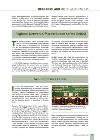 77AIT Annual Report 2010
Research and Outreach CenTERS
T
he Regional Network Office for Urban Safety
(RNUS) is a collaborative center jointly operated
by the School of Engineering and Technology
(SET), AIT, and the International Center for Urban Safe-
ty Engineering (ICUS), Institute of Industrial Science,
University of Tokyo. RNUS was founded in 2002 to pro-
mote research and educational activities for improving
urban safety and disaster prevention in Asian countries
by promoting collaborative research with various or-
ganizations in areas of urban safety engineering.
In 2010, RNUS organized two big seminars on geo-
spatial technologies for environment and disaster
management and the water resources management
as follows: On 27th November 2010, a half day sympo-
sium on the “Forefront and Challenges of Geospatial
Regional Network Office for Urban Safety (RNUS)
I
n 2010, the Geoinformatics Center (GIC) of AIT
formally began operating as the Project Manager
(under the auspices of the International Charter for
Emergency Satellite Observations and Rapid Satellite
Data Analysis) to provide critical support in response
and post-disaster recovery operations. GIC took re-
sponsibility as the Project Manager for work concern-
ing the Sumatra tsunami in Indonesia in October,
2010.
This year the Geoinformatics Center successfully im-
plemented the ASEAN Cooperation Project on Utiliza-
tion of Satellite Images for Disaster Risk Reduction in
Thailand, Lao PDR, Cambodia, Philippines and Myan-
mar. This project is aimed at capacity building in pro-
cessing and utilization of satellite data in disaster man-
agement in the respective countries. The project was
implemented in collaboration with the Asian Disaster
Reduction Center (ADRC), Japan. The Geoinformatics
Center also took up nine small-scale projects, called
“mini-projects”, in Bhutan, Indonesia, Lao PDR, Nepal,
Sri Lanka, Thailand and Vietnam. The main objective
Geoinformatics Center
His Excellency Senior Minister of Cambodia, Im Chhun Lim, at-
tended the seminar in Phnom Penh organized under the ASEAN
Cooperation Project in Phnom Penh.
lenges and Opportunities on Climate Change” was
held on 7 to -8 December 2010, immediately followed
by the one-day short course on “Geosynthetics Appli-
cations and Case Histories”on 9 December 2010. Both
activities were held in Bangkok, Thailand. The Sympo-
sium attracted 115 participants who included guests,
speakers, session chairs, sponsors and exhibitors. A
total of 17 international and domestic (Thailand) com-
panies sponsored the event, which included 13 ex-
hibitors. The Symposium proceedings were comprised
of 41 papers. 48 participants registered for the Short
Course.
Technologies for Environmental and Disaster Manage-
ment in Southeast Asia” was held in Bangkok which
attracted 8 distinguished speakers, from both Japan
and Thailand. Approximately 140 participants joined
the symposium: 40% from universities; 40% from gov-
ernments; and 20% from the private sector and other
sectors.
On 29th January 2011, half day symposium on the
“Forefront and Challenges of Water Resources Man-
agement in Southeast Asia” took place in Bangkok.  
This event saw 6 distinguished speakers, fromThailand
and the United States in the field of water resources
management from both the academic field and gov-
ernment. The event attracted more than two hundred
applicants.
of the project was to build individual and institutional
capacities in applications of remote sensing and GIS.
Disasters, as well as environment and climate change
related issues in the above mentioned countries, were
addresses through the project with sponsorship from
the Japan Aerospace Exploration Agency (JAXA), Ja-
pan.
 