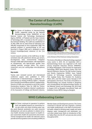 78 AIT Annual Report 2010
T
he Center of Excellence In Nanotechnology
(CoEN), supported jointly by the National
Nanotechnology Center (NANOTEC) of the
National Science and Technology Development
Agency (NSTDA)  of Thailand and the Asian Institute
of Technology (AIT), is located on the AIT campus in
the Outreach Building. The CoEN was established on
25 May 2006 and its state-of-the-art laboratory was
officially inaugurated on the 8 September 2009. The
graduate program in nanotechnology at AIT was
launched in August 2009 and is designed to push
forward knowledge-based industries of the 21st
century.
Current research activities at the CoEN focus on dye-
sensitized solar cells, piezotronic devices, gas sensors,
bio-diagnostic tools, environmental mitigation
through visible light photocatalysis, self-organization
of nanoparticles, and layer-by-layer growth from
colloidal particles, amongst others. The center’s
researchers carry out cutting-edge cross-disciplinary
research.
Key results
Twenty peer reviewed journal and international
conference papers were published in 2010.
Fundamentals of Nanotechnology a publication co-
authored by our Visiting Professor Gabor L. Hornyak
fromColoradoSchoolofMinesandProf.  JoydeepDutta,
Director of CoEN, was acclaimed as one of the world’s
Outstanding Academic Titles for 2009 by “Choice:
Current Reviews for Academic Libraries”, a publication
of the Association of College and Research Libraries,
The Center of Excellence In
Nanotechnology (CoEN)
and a Division of the American Library Association.
The Center of Excellence in Nanotechnology organized
many events in 2010. On 23 September 2010 a
Nanotechnology forum was organized at AIT. Prof.
Sirirurg Songsivilai (Executive Director, NANOTEC);
Dr. Meyya Meyyappan, Chief Scientist for Exploration
Technology, NASA Ames Research Center, USA; Prof.
Heinrich Hofmann, Director, The ERU Surface Coating
and Particle Engineering (SPERU), Swiss Federal
Institute of Technology, Lausanne, Switzerland;
Prof. Joydeep Dutta, Vice President for Academic
Affairs (AIT), and Prof. Gabor (Louis) Hornyak of AIT
participated in this forum. The Center of Excellence in
Nanotechnology was actively involved in designing
and conceptualizing the Nanotechnology Pavilion at
the National Science and Technology Fair 2010 held
in August 2010 at Bangkok International Trade and
Exhibition Center (BITEC), Bang-na, Bangkok.
T
he Center continued its operation to perform
basic and applied research on community (ru-
ral, peri-urban and urban) drinking water sup-
ply, waste disposal, wastewater use, water resources
development, soil and air pollution in relation to hu-
man health. Activities include research on health im-
pact assessment, health risk assessment and environ-
mental management for health risk reduction and to
provide technical guidance and consulting to WHO, its
WHO Collaborating Center
Member States and development partners. The Center
continued to educate and train engineers, scientists
and health professionals in the field of environmen-
tal health, related to drinking water supply and waste
disposal, water management and wastewater use,
and other related areas. Work on introduction of Wa-
ter Safety Plans into the AIT curricula was also carried
throughout 2010.
HRH Princess Maha Chakri Sirindhorn receives a copy of Fundamentals
inNanotechnology at the National Science andTechnology Fair 2010.
 