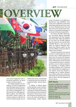 AIT Annual Report 2010
OVERVIEW
Students: 2,300 from 50+ countries
Faculty: 120+ from 20+ countries   
Alumni: 18,000 from 85 countries
Partners: 330
Schools: 3
Research and Outreach Centers: 15
Research  Outreach Projects: 400	
Fields of Study: 32
Research Staff: 100+
AIT OVERVIEW
cross-cultural engagement and in-
ternational experiences not found
at other university campuses.
	 AIT’s degree programs are pro-
vided by its School of Engineering
and Technology; School of Environ-
ment, Resources and Development;
and School of Management. Stu-
dents benefit from challenging aca-
demic programs and exciting fac-
ulty-student research projects. All
of these combine to make AIT the
choice for talented people who are
intellectually curious, and dedicated
to advancing their lives through an
exceptional higher learning experi-
ence.
	 In addition to offering degree
courses (bachelor, master’s and doc-
toral), AIT offers short courses / train-
ing programs through AIT Extension,
and consultancy services through AIT
Consultancy. AIT also houses a num-
ber of research and outreach centers,
such as the Center of Excellence in
Nanotechnology; ASEAN Regional
Center of Excellence on the Millennium
Development Goals (ARCMDG); Yunus
Center at AIT, established in partnership
with Professor MuhammadYunus, recipi-
ent of the 2006 Nobel Peace Prize; CSR
Asia Center at AIT; and the Centre of Ex-
cellence on Sustainable Development in
the Context of Climate Change (SDCC).
	 AIT is host to the 3RKH - Reduce, Re-
use and Recycle Regional Knowledge
Hub supported by the Asian Develop-
ment Bank (ABD), UNEP and UNESCAP.
AIT also hosts the AIT-UNEP Regional
Resource Centre for Asia and the Pacific
(AIT-UNEP RRC.AP), a joint center with
UNEP; the Regional Integrated Multi-
hazard Early Warning System for Asia
and Africa (RIMES); and the Asia office of
Télécoms Sans Frontières.
	 Through its faculty from more than 20
countries, its student body from over 50
countries and its 18,000 graduate-level
alumni from 85 countries, AIT produces
global citizens rooted in the perspectives
of Asia.  With partners all over the world,
a five-decade-long history of academic
excellence, and an enduring reputation
for responding to emerging regional
and global challenges, AIT is advancing
new understanding and applying prac-
tical solutions across Asia, through its
knowledge hub in Thailand. Respond-
ing to today’s reality with a progressive
New Charter, AIT is positioned as an ideal
place to take on the new challenges of
the new century.
AIT Facts
 