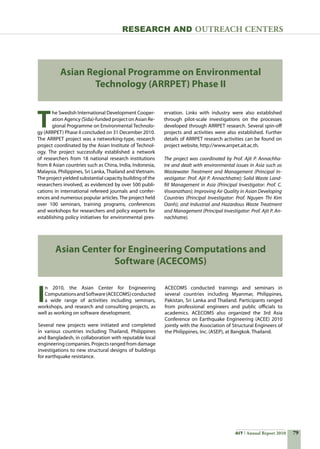 79AIT Annual Report 2010
Research and Outreach CenTERS
Asian Regional Programme on Environmental
Technology (ARRPET) Phase II
T
he Swedish International Development Cooper-
ation Agency (Sida)-funded project on Asian Re-
gional Programme on Environmental Technolo-
gy (ARRPET) Phase II concluded on 31 December 2010.  
The ARRPET project was a networking-type, research
project coordinated by the Asian Institute of Technol-
ogy. The project successfully established a network
of researchers from 18 national research institutions
from 8 Asian countries such as China, India, Indonesia,
Malaysia, Philippines, Sri Lanka, Thailand and Vietnam.
The project yielded substantial capacity building of the
researchers involved, as evidenced by over 500 publi-
cations in international refereed journals and confer-
ences and numerous popular articles. The project held
over 100 seminars, training programs, conferences
and workshops for researchers and policy experts for
establishing policy initiatives for environmental pres-
Asian Center for Engineering Computations and
Software (ACECOMS)
I
n 2010, the Asian Center for Engineering
ComputationsandSoftware(ACECOMS)conducted
a wide range of activities including seminars,
workshops, and research and consulting projects, as
well as working on software development.
Several new projects were initiated and completed
in various countries including Thailand, Philippines
and Bangladesh, in collaboration with reputable local
engineering companies. Projects ranged from damage
investigations to new structural designs of buildings
for earthquake resistance.
ervation. Links with industry were also established
through pilot-scale investigations on the processes
developed through ARRPET research. Several spin-off
projects and activities were also established. Further
details of ARRPET research activities can be found on
project website, http://www.arrpet.ait.ac.th.
The project was coordinated by Prof. Ajit P. Annachha-
tre and dealt with environmental issues in Asia such as
Wastewater Treatment and Management (Principal In-
vestigator: Prof. Ajit P. Annachhatre); Solid Waste Land-
fill Management in Asia (Principal Investigator: Prof. C.
Visvanathan); Improving Air Quality in Asian Developing
Countries (Principal Investigator: Prof. Nguyen Thi Kim
Oanh); and Industrial and Hazardous Waste Treatment
and Management (Principal Investigator: Prof. Ajit P. An-
nachhatre).
ACECOMS conducted trainings and seminars in
several countries including Myanmar, Philippines,
Pakistan, Sri Lanka and Thailand. Participants ranged
from professional engineers and public officials to
academics. ACECOMS also organized the 3rd Asia
Conference on Earthquake Engineering (ACEE) 2010
jointly with the Association of Structural Engineers of
the Philippines, Inc. (ASEP), at Bangkok. Thailand.
 